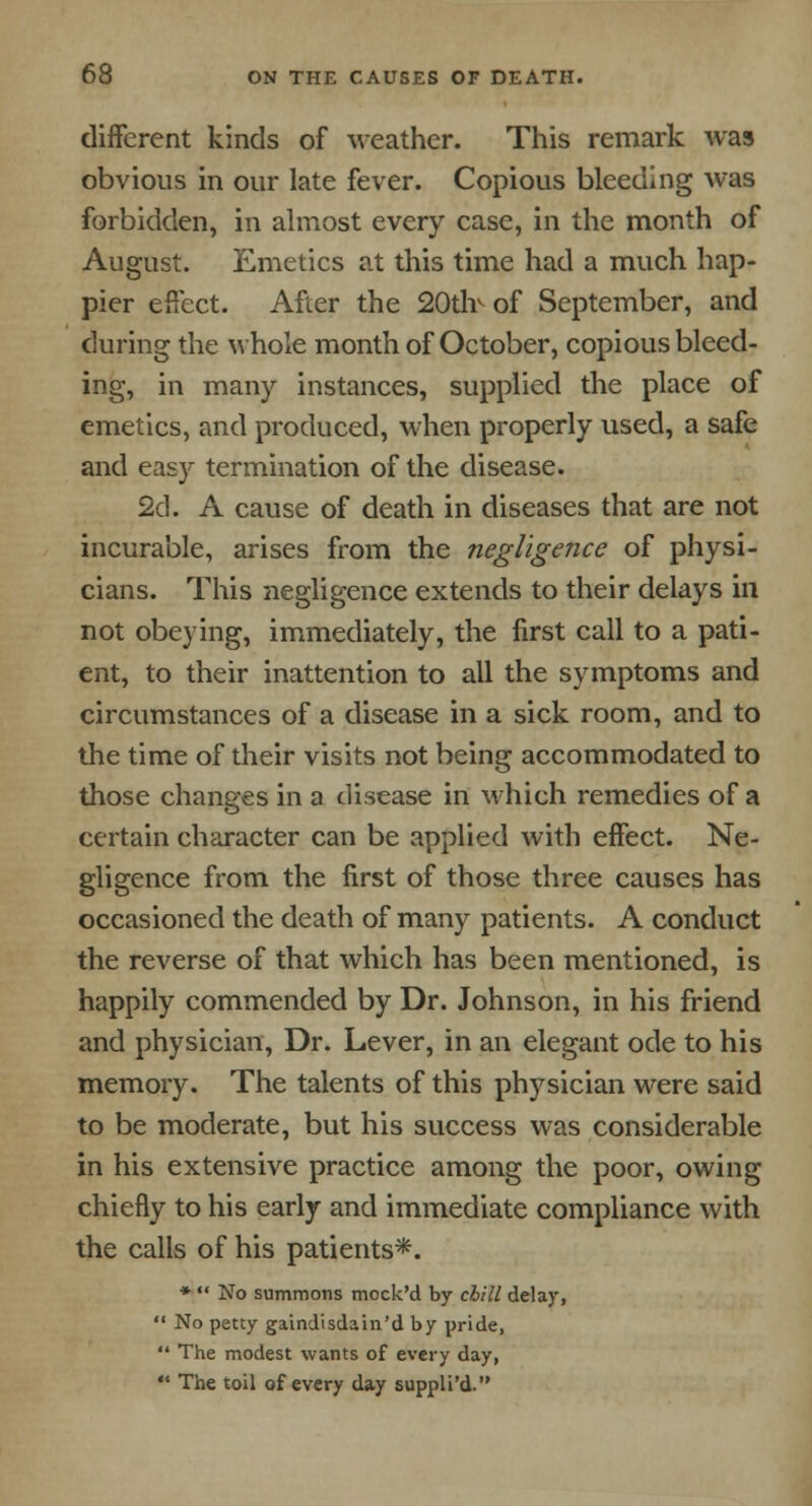 different kinds of weather. This remark was obvious in our late fever. Copious bleeding was forbidden, in almost every case, in the month of August. Emetics at this time had a much hap- pier effect. After the 20uY of September, and during the whole month of October, copious bleed- ing, in many instances, supplied the place of emetics, and produced, when properly used, a safe and easy termination of the disease. 2d. A cause of death in diseases that are not incurable, arises from the negligence of physi- cians. This negligence extends to their delays in not obeying, immediately, the first call to a pati- ent, to their inattention to all the symptoms and circumstances of a disease in a sick room, and to the time of their visits not being accommodated to those changes in a disease in which remedies of a certain character can be applied with effect. Ne- gligence from the first of those three causes has occasioned the death of many patients. A conduct the reverse of that which has been mentioned, is happily commended by Dr. Johnson, in his friend and physician, Dr. Lever, in an elegant ode to his memory. The talents of this physician were said to be moderate, but his success was considerable in his extensive practice among the poor, owing chiefly to his early and immediate compliance with the calls of his patients*. * No summons mock'd by chill delay, No petty gaindisdain'd by pride, The modest wants of every day, The toil of every day suppli'd.