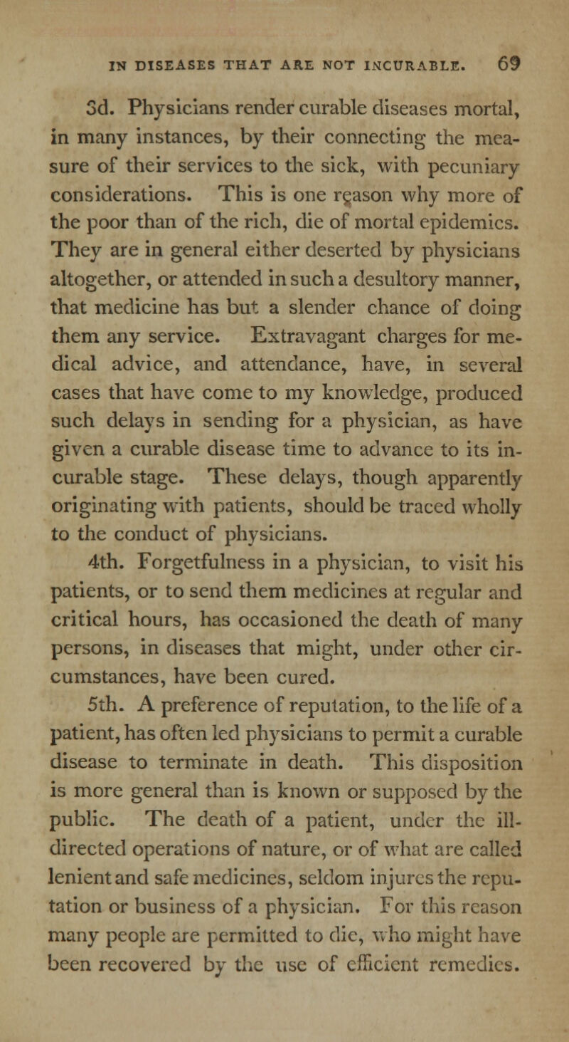 3d. Physicians render curable diseases mortal, in many instances, by their connecting the mea- sure of their services to the sick, with pecuniary considerations. This is one rgason why more of the poor than of the rich, die of mortal epidemics. They are in general either deserted by physicians altogether, or attended in such a desultory manner, that medicine has but a slender chance of doing them any service. Extravagant charges for me- dical advice, and attendance, have, in several cases that have come to my knowledge, produced such delays in sending for a physician, as have given a curable disease time to advance to its in- curable stage. These delays, though apparently originating with patients, should be traced wholly to the conduct of physicians. 4th. Forgetfulness in a physician, to visit his patients, or to send them medicines at regular and critical hours, has occasioned the death of many persons, in diseases that might, under other cir- cumstances, have been cured. 5th. A preference of reputation, to the life of a patient, has often led physicians to permit a curable disease to terminate in death. This disposition is more general than is known or supposed by the public. The death of a patient, under the ill- directed operations of nature, or of what are called lenient and safe medicines, seldom injures the repu- tation or business of a physician. For this reason many people are permitted to die, who might have been recovered by the use of efficient remedies.