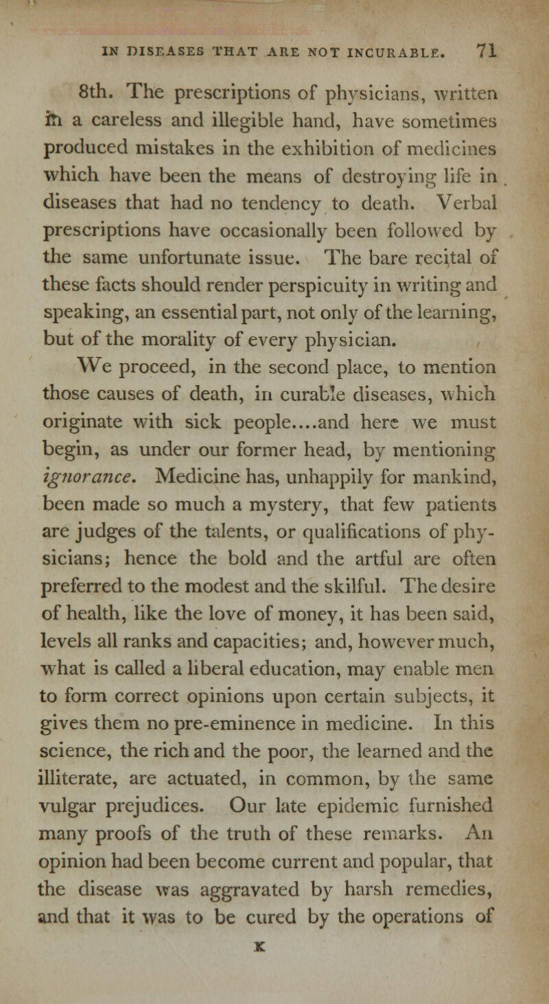 8th. The prescriptions of physicians, written in a careless and illegible hand, have sometimes produced mistakes in the exhibition of medicines which have been the means of destroying life in diseases that had no tendency to death. Verbal prescriptions have occasionally been followed by the same unfortunate issue. The bare recital of these facts should render perspicuity in writing and speaking, an essential part, not only of the learning, but of the morality of every physician. We proceed, in the second place, to mention those causes of death, in curable diseases, which originate with sick people....and here we must begin, as under our former head, by mentioning ignorance. Medicine has, unhappily for mankind, been made so much a mystery, that few patients are judges of the talents, or qualifications of phy- sicians; hence the bold and the artful are often preferred to the modest and the skilful. The desire of health, like the love of money, it has been said, levels all ranks and capacities; and, however much, what is called a liberal education, may enable men to form correct opinions upon certain subjects, it gives them no pre-eminence in medicine. In this science, the rich and the poor, the learned and the illiterate, are actuated, in common, by the same vulgar prejudices. Our late epidemic furnished many proofs of the truth of these remarks. An opinion had been become current and popular, that the disease was aggravated by harsh remedies, and that it was to be cured by the operations of x