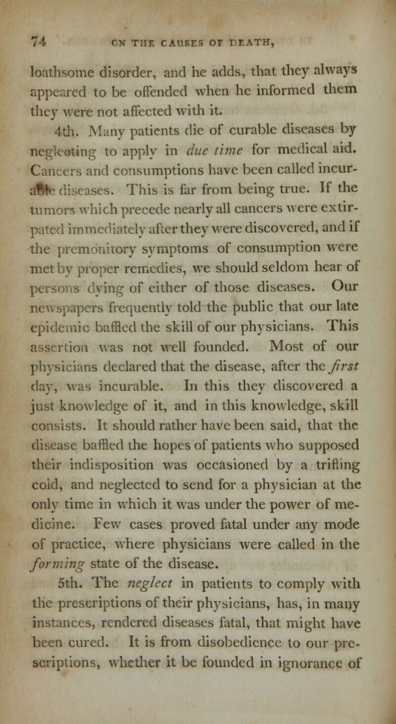 loathsome disorder, and he adds, that they always appeared to be offended when he informed them they were not affected with it. 4th. Many patients die of curable diseases by negleoting to apply in due time for medical aid. Cancers and consumptions have been called incur- able diseases. This is far from being true. If the tumors which precede nearly all cancers were extir- pated immediately after they were discovered, and if the premonitory symptoms of consumption were met by proper remedies, we should seldom hear of persons dying of either of those diseases. Our newspapers frequently told the public that our late epidemic baffled the skill of our physicians. This assertion was not well founded. Most of our physicians declared that the disease, after thejirst day, was incurable. In this they discovered a just knowledge of it, and in this knowledge, skill consists. It should rather have been said, that the disease baffled the hopes of patients who supposed their indisposition was occasioned by a trifling coid, and neglected to send for a physician at the only time in which it was under the power of me- dicine. Few cases proved fatal under any mode of practice, where physicians were called in the forming state of the disease. 5th. The neglect in patients to comply with the prescriptions of their physicians, has, in many instances, rendered diseases fatal, that might have been cured. It is from disobedience to our pre- scriptions, whether it be founded in ignorance of