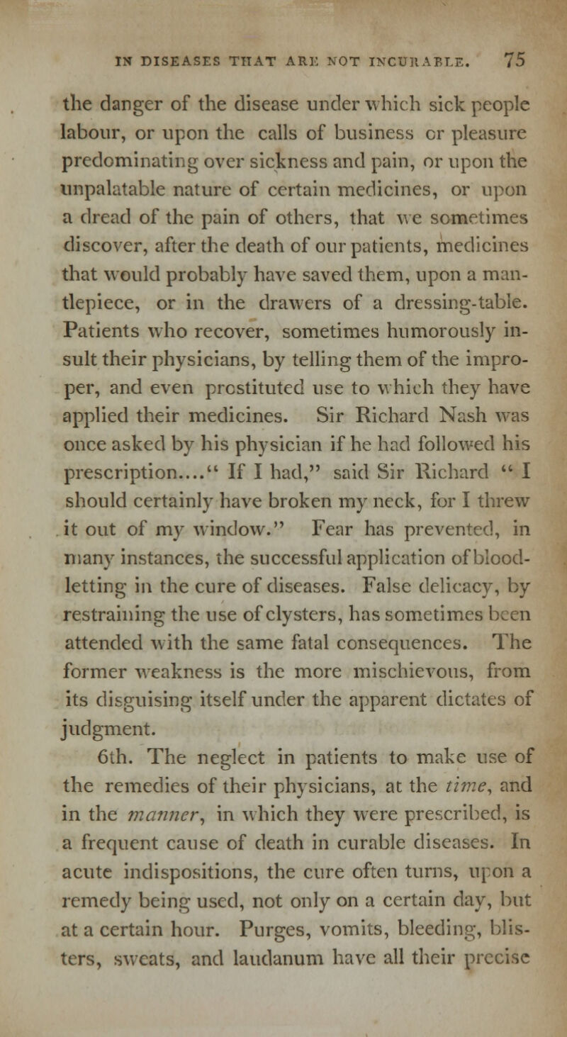 the danger of the disease under which sick people labour, or upon the calls of business cr pleasure predominating over sickness and pain, or upon the unpalatable nature of certain medicines, or upon a dread of the pain of others, that we sometimes discover, after the death of our patients, medicines that would probably have saved them, upon a man- tlepiece, or in the drawers of a dressing-table. Patients who recover, sometimes humorously in- sult their physicians, by telling them of the impro- per, and even prostituted use to which they have applied their medicines. Sir Richard Nash was once asked by his physician if he had followed his prescription.... If I had, said Sir Richard  I should certainly have broken my neck, for I threw it out of my window. Fear has prevented, in many instances, the successful application of blood- letting in the cure of diseases. False delicacy, by restraining the use of clysters, has sometimes been attended with the same fatal consequences. The former weakness is the more mischievous, from its disguising itself under the apparent dictates of judgment. 6th. The neglect in patients to make use of the remedies of their physicians, at the time, and in the manner, in which they were prescribed, is a frequent cause of death in curable diseases. In acute indispositions, the cure often turns, upon a remedy being used, not only on a certain day, but at a certain hour. Purges, vomits, bleeding, blis- ters, sweats, and laudanum have all their precise