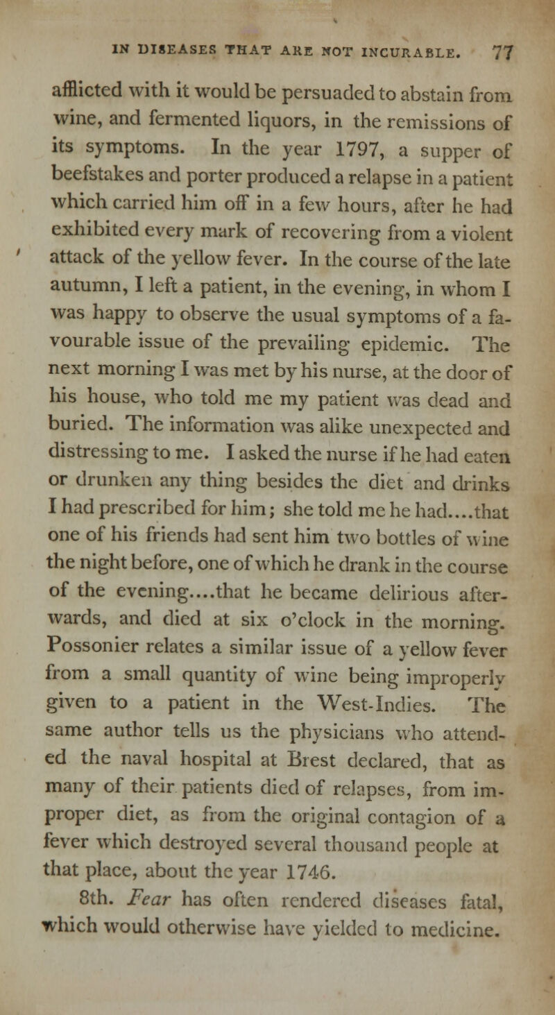 afflicted with it would be persuaded to abstain from wine, and fermented liquors, in the remissions of its symptoms. In the year 1797, a supper of beefstakes and porter produced a relapse in a patient which carried him off in a few hours, after he had exhibited every mark of recovering from a violent attack of the yellow fever. In the course of the late autumn, I left a patient, in the evening, in whom I was happy to observe the usual symptoms of a fa- vourable issue of the prevailing epidemic. The next morning I was met by his nurse, at the door of his house, who told me my patient was dead and buried. The information was alike unexpected and distressing to me. I asked the nurse if he had eaten or drunken any thing besides the diet and drinks I had prescribed for him; she told me he had....that one of his friends had sent him two bottles of wine the night before, one of which he drank in the course of the evening....that he became delirious after- wards, and died at six o'clock in the morning. Possonier relates a similar issue of a yellow fever from a small quantity of wine being improperly given to a patient in the West-Indies. The same author tells us the physicians who attend- ed the naval hospital at Brest declared, that as many of their patients died of relapses, from im- proper diet, as from the original contagion of a fever which destroyed several thousand people at that place, about the year 1746. 8th. Fear has often rendered diseases fatal, which would otherwise have yielded to medicine.