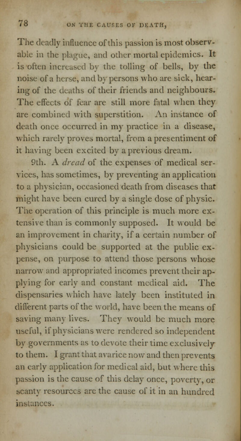 The deadly influence of this passion is most observ- able in the plague, and other mortal epidemics. It is often increased by the tolling of bells, by the noise of a herse, and by persons who are sick, hear- ing of the deaths of their friends and neighbours. The effects of fear are still more fatal when they are combined with superstition. An instance of death once occurred in my practice in a disease, which rarely proves mortal, from a presentiment of it having been excited by a previous dream. 9th. A dread of the expenses of medical ser- vices, has sometimes, by preventing an application to a physician, occasioned death from diseases that might have been cured by a single dose of physic. The operation of this principle is much more ex- tensive than is commonly supposed. It would be an improvement in charity, if a certain number of physicians could be supported at the public ex- pense, on purpose to attend those persons whose narrow and appropriated incomes prevent their ap- plying for early and constant medical aid. The dispensaries which have lately been instituted in different parts of the world, have been the means of saving many lives. They would be much more useful, if physicians were rendered so independent by governments as to devote their time exclusively to them. I grant that avarice now and then prevents an early application for medical aid, but where this passion is the cause of this delay once, poverty, or scanty resources are the cause of it in an hundred instances.