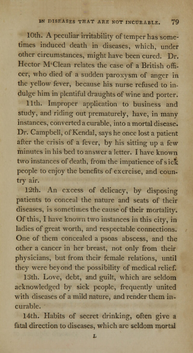 10th. A peculiar irritability of temper has some- times induced death in diseases, which, under other circumstances, might have been cured. Dr. Hector M'Clean relates the case of a British offi- cer, who died of a sudden paroxysm of anger in the yellow fever, because his nurse refused to in- dulge him in plentiful draughts of wine and porter. 11th. Improper application to business and study, and riding out prematurely, have, in many instances, converted a curable, into a mortal disease. Dr. Campbell, of Kendal, says he once lost a patient after the crisis of a fever, by his sitting up a few minutes in his bed to answer a letter. I have known two instances of death, from the impatience of sick people to enjoy the benefits of exercise, and coun- try air. 12th. An excess of delicacy, by disposing patients to conceal the nature and seats of their diseases, is sometimes the cause of their mortality. Of this, I have known two instances in this city, in ladies of great worth, and respectable connections. One of them concealed a psoas abscess, and the other a cancer in her breast, not only from their physicians, but from their female relations, until they were beyond the possibility of medical relief. 13th. Love, debt, and guilt, which are seldom acknowledged by sick people, frequently united with diseases of a mild nature, and render them in- curable. 14th. Habits of secret drinking, often give a fatal direction to diseases, which are seldom mortal L