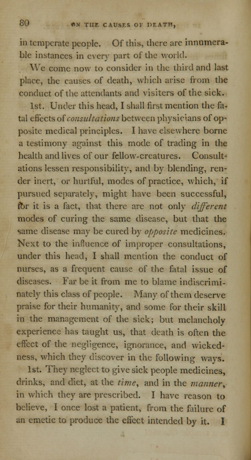 in temperate people. Of this, there are innumera- ble instances in every part of the world. We come now to consider in the third and last place, the causes of death, which arise from the conduct of the attendants and visiters of the sick. 1st. Under this head, I shall first mention the fa- tal effects of consultations between physicians of op- posite medical principles. I have elsewhere borne a testimony against this mode of trading in the health and lives of our fellow-creatures. Consult- ations lessen responsibility, and by blending, ren- der inert, or hurtful, modes of practice, which, if pursued separately, might have been successful, for it is a fact, that there are not only different modes of curing the same disease, but that the same disease may be cured by opposite medicines. Next to the influence of improper consultations, under this head, I shall mention the conduct of nurses, as a frequent cause of the fatal issue of diseases. Far be it from me to blame indiscrimi- nately this class of people. Many of them deserve praise for their humanity, and some for their skill in the management of the sick; but melancholy experience has taught us, that death is often the effect of the negligence, ignorance, and wicked- ness, which they discover in the following ways. 1st. They neglect to give sick people medicines, drinks, and diet, at the time, and in the manner, in which they are prescribed. I have reason to believe, I once lost a patient, from the failure of an emetic to produce the effect intended by it. I