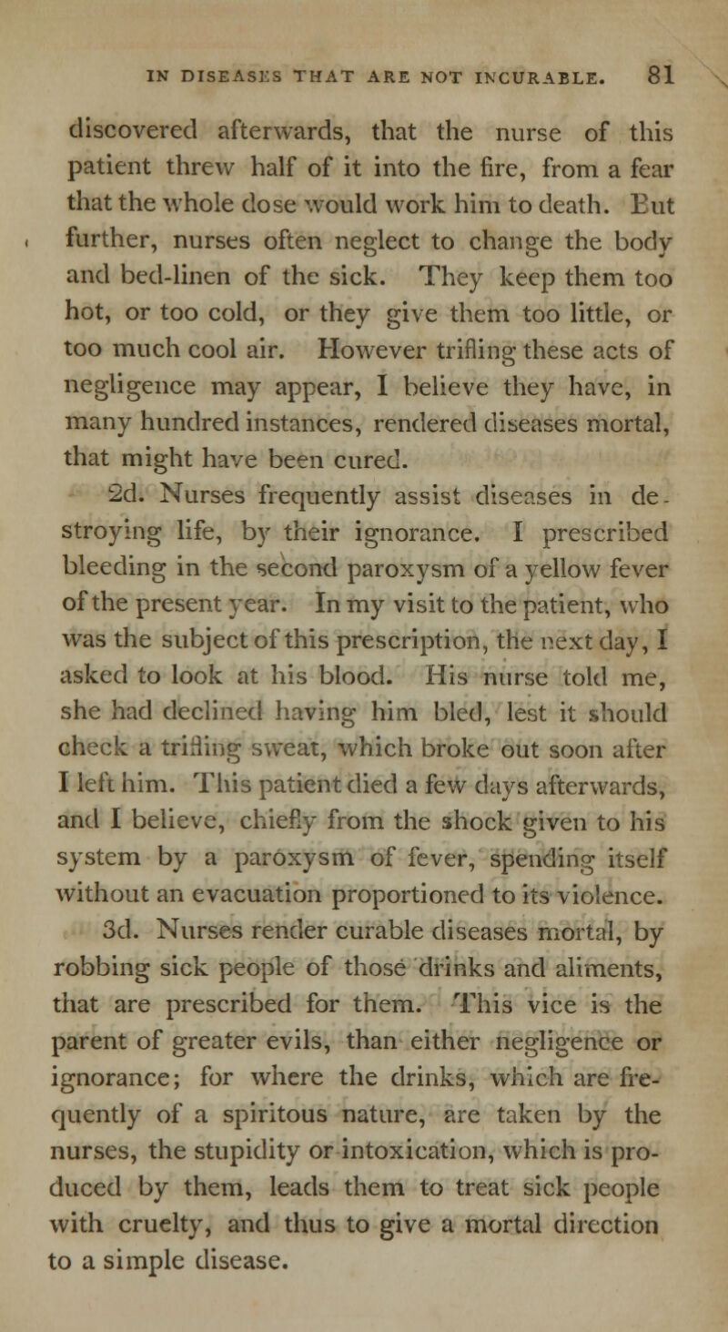 discovered afterwards, that the nurse of this patient threw half of it into the fire, from a fear that the whole dose would work him to death. Eut further, nurses often neglect to change the body and bed-linen of the sick. They keep them too hot, or too cold, or they give them too little, or too much cool air. However trifling these acts of negligence may appear, I believe they have, in many hundred instances, rendered diseases mortal, that might have been cured. 2d. Nurses frequently assist diseases in de- stroying life, by their ignorance. I prescribed bleeding in the second paroxysm of a yellow fever of the present year. In my visit to the patient, who was the subject of this prescription, the next day, I asked to look at his blood. His nurse told me, she had declined having him bled, lest it should check a trilling sweat, which broke out soon after I left him. This patient died a few days afterwards, and I believe, chiefly from the shock given to his system by a paroxysm of fever, spending itself without an evacuation proportioned to its violence. 3d. Nurses render curable diseases mortal, by robbing sick people of those drinks and aliments, that are prescribed for them. This vice is the parent of greater evils, than either negligence or ignorance; for where the drinks, which are fre- quently of a spiritous nature, are taken by the nurses, the stupidity or intoxication, which is pro- duced by them, leads them to treat sick people with cruelty, and thus to give a mortal direction to a simple disease.