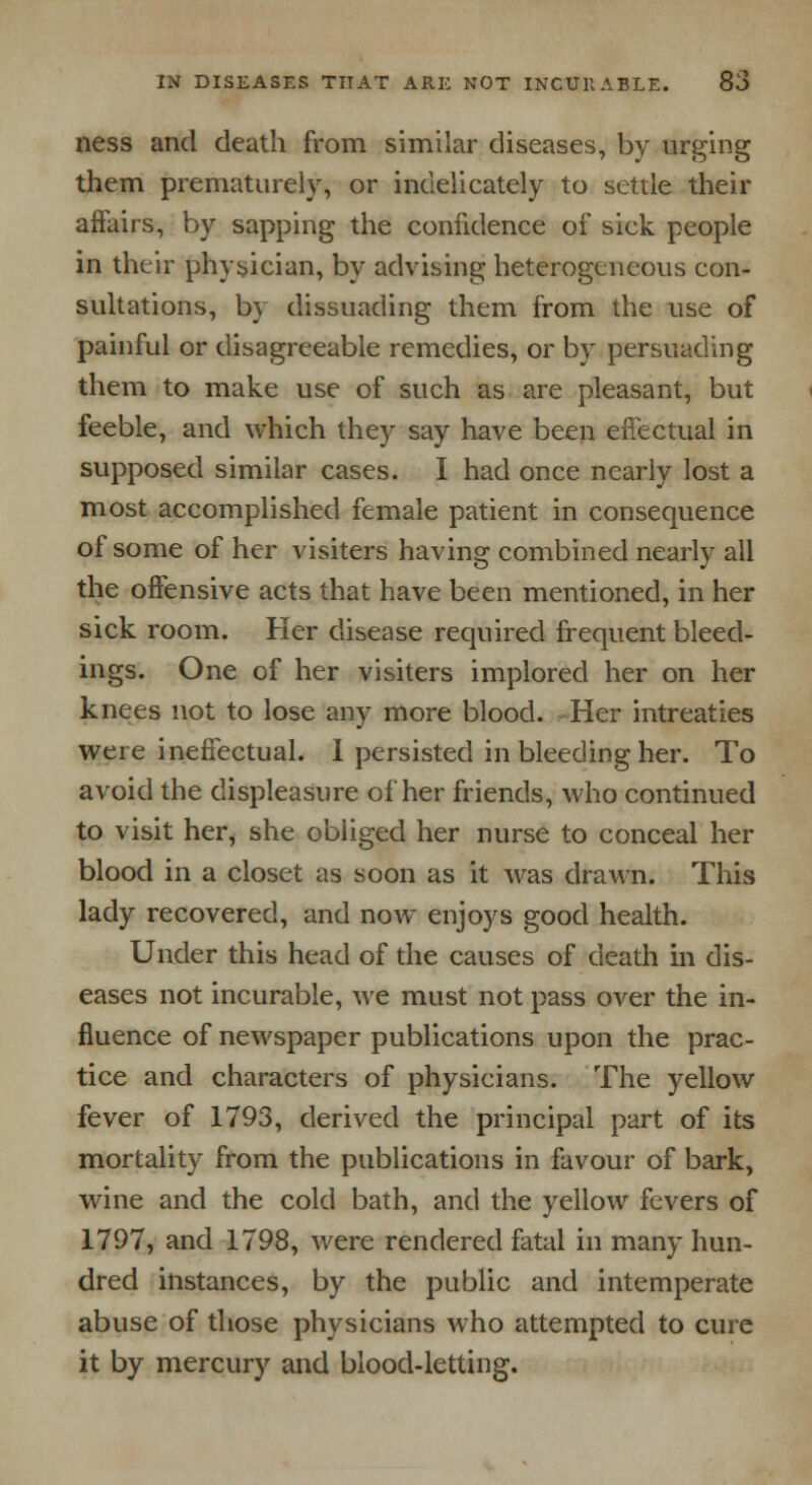 ness and death from similar diseases, by urging them prematurely, or indelicately to settle their affairs, by sapping the confidence of sick people in their physician, by advising heterogeneous con- sultations, by dissuading them from the use of painful or disagreeable remedies, or by persuading them to make use of such as are pleasant, but feeble, and which they say have been effectual in supposed similar cases. I had once nearly lost a most accomplished female patient in consequence of some of her visiters having combined nearly all the offensive acts that have been mentioned, in her sick room. Her disease required frequent bleed- ings. One of her visiters implored her on her knees not to lose any more blood. Her intreaties were ineffectual. I persisted in bleeding her. To avoid the displeasure of her friends, who continued to visit her, she obliged her nurse to conceal her blood in a closet as soon as it was drawn. This lady recovered, and now enjoys good health. Under this head of the causes of death in dis- eases not incurable, we must not pass over the in- fluence of newspaper publications upon the prac- tice and characters of physicians. The yellow fever of 1793, derived the principal part of its mortality from the publications in favour of bark, wine and the cold bath, and the yellow fevers of 1797, and 1798, were rendered fatal in many hun- dred instances, by the public and intemperate abuse of those physicians who attempted to cure it by mercury and blood-letting.