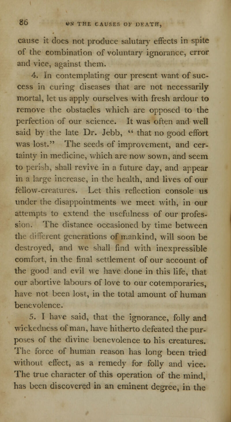 cause it does not produce salutary effects in spite of the combination of voluntary ignorance, error and vice, against them. 4. In contemplating our present want of suc- cess in curing diseases that are not necessarily mortal, let us apply ourselves with fresh ardour to remove the obstacles which are opposed to the perfection of our science. It was often and well said by the late Dr. Jebb,  that no good effort was lost. The seeds of improvement, and cer- tainty in medicine, which are now sown, and seem to perish, shall revive in a future day, and appear in a large increase, in the health, and lives of our fellow-creatures. Let this reflection console us under the disappointments we meet with, in our attempts to extend the usefulness of our profes- sion. The distance occasioned by time between the different generations of mankind, will soon be destroyed, and we shall find with inexpressible comfort, in the final settlement of our account of the good and evil we have done in this life, that our abortive labours of love to our cotemporaries, have not been lost, in the total amount of human benevolence. 5. I have said, that the ignorance, folly and wickedness of man, have hitherto defeated the pur- poses of the divine benevolence to his creatures. The force of human reason has long been tried without effect, as a remedy for folly and vice. The true character of this operation of the mind, has been discovered in an eminent degree, in the