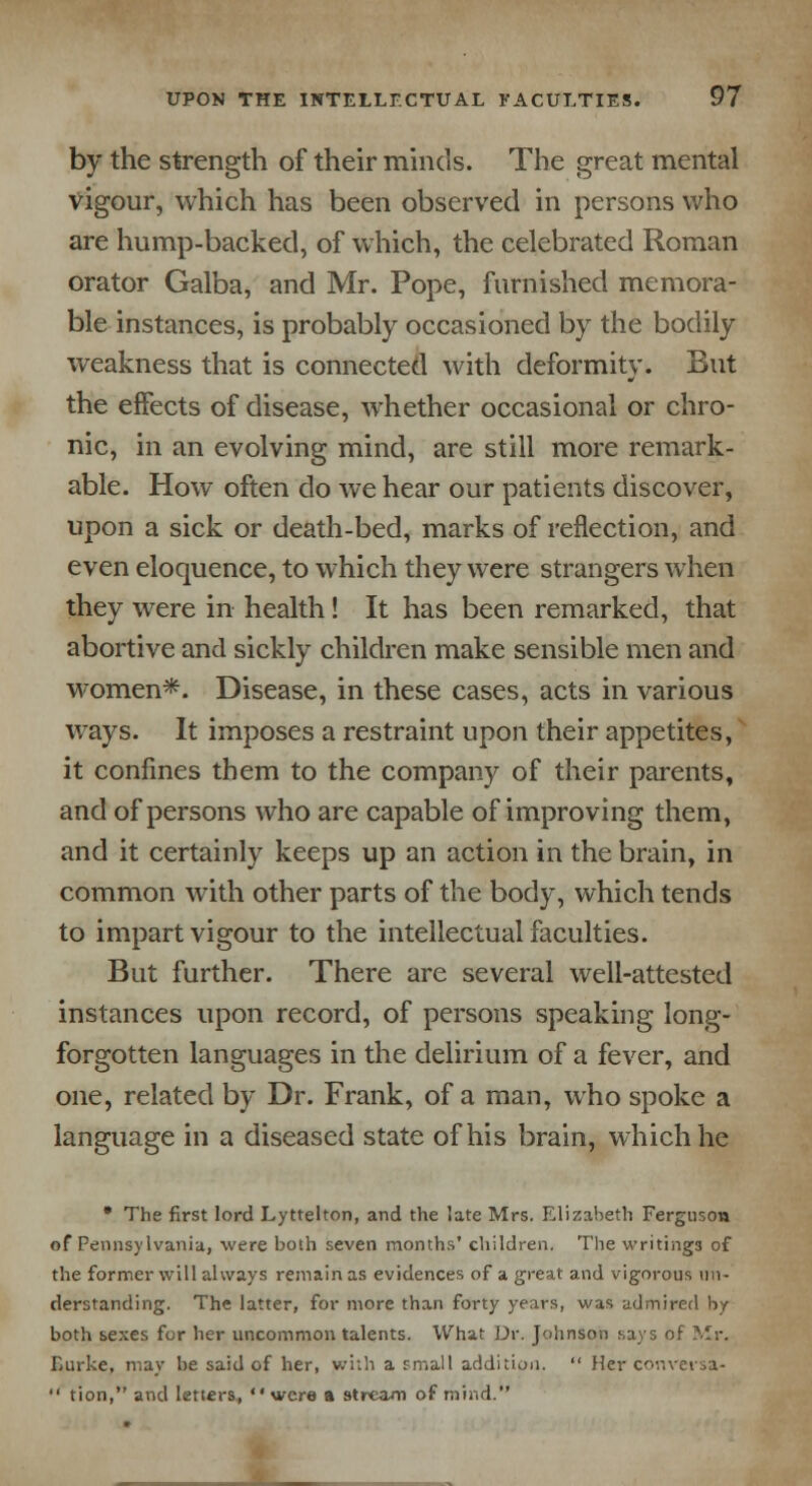 by the strength of their minds. The great mental vigour, which has been observed in persons who are hump-backed, of which, the celebrated Roman orator Galba, and Mr. Pope, furnished memora- ble instances, is probably occasioned by the bodily weakness that is connected with deformity. But the effects of disease, whether occasional or chro- nic, in an evolving mind, are still more remark- able. How often do we hear our patients discover, upon a sick or death-bed, marks of reflection, and even eloquence, to which they were strangers when they were in health! It has been remarked, that abortive and sickly children make sensible men and women*. Disease, in these cases, acts in various ways. It imposes a restraint upon their appetites, it confines them to the company of their parents, and of persons who are capable of improving them, and it certainly keeps up an action in the brain, in common with other parts of the body, which tends to impart vigour to the intellectual faculties. But further. There are several well-attested instances upon record, of persons speaking long- forgotten languages in the delirium of a fever, and one, related by Dr. Frank, of a man, who spoke a language in a diseased state of his brain, which he • The first lord Lyttelton, and the late Mrs. Elizabeth Ferguson of Pennsylvania, were both seven months' children. The writings of the former will always remain as evidences of a great and vigorous un- derstanding. The latter, for more than forty years, was admired by both sexes for her uncommon talents. What Dr. Johnson says of Mr. Lurke, may be said of her, with a small addition.  Her conversa-  tion, and letters, were a stream of mind.