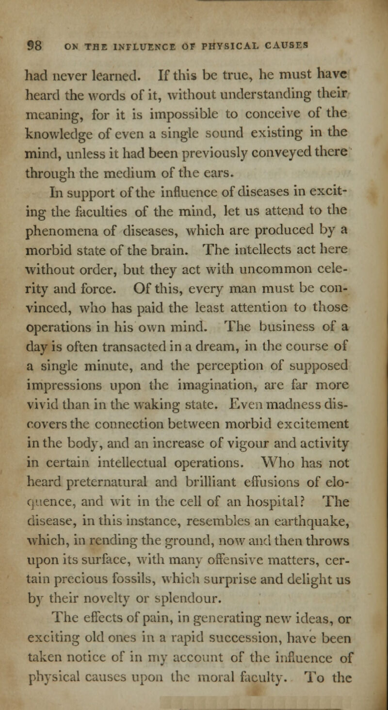 had never learned. If this be true, he must have heard the words of it, without understanding their meaning, for it is impossible to conceive of the knowledge of even a single sound existing in the mind, unless it had been previously conveyed there through the medium of the ears. In support of the influence of diseases in excit- ing the faculties of the mind, let us attend to the phenomena of diseases, which are produced by a morbid state of the brain. The intellects act here without order, but they act with uncommon cele- rity and force. Of this, every man must be con- vinced, who has paid the least attention to those operations in his own mind. The business of a day is often transacted in a dream, in the course of a single minute, and the perception of supposed impressions upon the imagination, are far more vivid than in the waking state. Even madness dis- covers the connection between morbid excitement in the body, and an increase of vigour and activity in certain intellectual operations. Who has not heard preternatural and brilliant effusions of elo- quence, and wit in the cell of an hospital? The disease, in this instance, resembles an earthquake, which, in rending the ground, now and then throws upon its surface, with many offensive matters, cer- tain precious fossils, which surprise and delight us b)r their novelty or splendour. The effects of pain, in generating new ideas, or exciting old ones in a rapid succession, have been taken notice of in my account of the influence of physical causes upon the moral faculty. To the