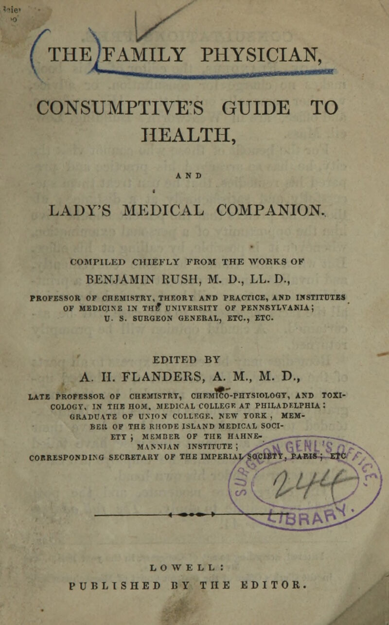 f \ ^ ( THEJFAMILY PHYSICIAN, CONSUMPTIVE'S GUIDE TO HEALTH, LADY'S MEDICAL COMPANION. COMPILED CHIEFLY FROM THE WORKS OK BENJAMIN RUSH, M. D., LL. D., PROFESSOR OF CHEMISTRY, THEORY AND PRACTICE, AND INSTITUTES OK MEDICINE IN THE* UNIVERSITY OF PENNSYLVANIA J V- S. SURGEON GENERAL, ETC., ETC. EDITED BY A. II. FLANDERS, A. M., M. D., LATE PROFESSOR OF CHEMISTRY, CHEMICO-PHYSIOLOGY, AND TOXI- COLOGY, IN TnE nOM. MEDICAL COLLEGE AT PHILADELPHIA : GRADUATE OF UNION COLLEGE. NEW YORK, MEM- BER OF THE RHODE ISLAND MEDICAL SOCI- ETY J MEMBER OF THE HAHNE- ^ MANNIAN institute; /^>iGE CORRESPONDING SECRETARY OF THE IMPERIAL LOWELL : PUBLISHED BY THE EDITOR.