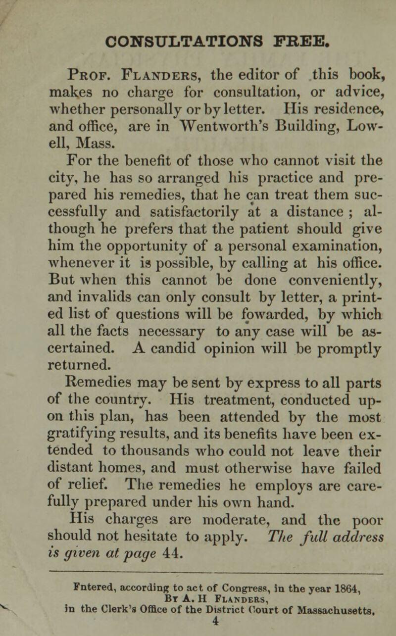 CONSULTATIONS FREE. Prof. Flanders, the editor of this book, makes no charge for consultation, or advice, whether personally or by letter. His residence, and office, are in Wentworth's Building, Low- ell, Mass. For the benefit of those who cannot visit the city, he has so arranged his practice and pre- pared his remedies, that he can treat them suc- cessfully and satisfactorily at a distance ; al- though he prefers that the patient should give him the opportunity of a personal examination, whenever it is possible, by calling at his office. But when this cannot be done conveniently, and invalids can only consult by letter, a print- ed list of questions will be fowarded, by which all the facts necessary to any case will be as- certained. A candid opinion will be promptly returned. Remedies may be sent by express to all parts of the country. His treatment, conducted up- on this plan, has been attended by the most gratifying results, and its benefits have been ex- tended to thousands who could not leave their distant homes, and must otherwise have failed of relief. The remedies he employs are care- fully prepared under his own hand. His charges are moderate, and the poor should not hesitate to apply. The full address is given at page 44. Fntered, according to act of Congress, in the year 1864, Bt A. H Flanders, in the Clerk's Office of the District Court of Massachusetts.