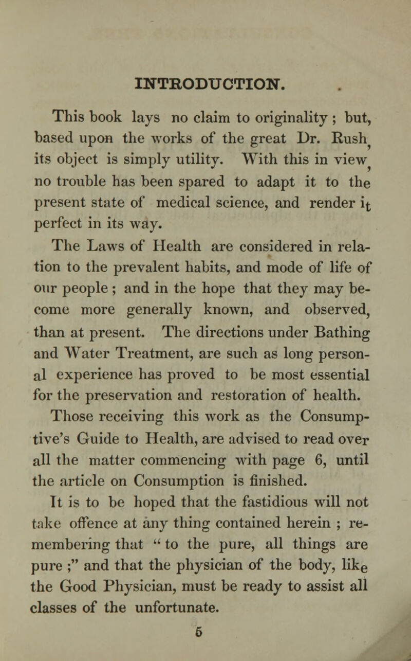 INTRODUCTION. This book lays no claim to originality ; but, based upon the works of the great Dr. Rush its object is simply utility. With this in view no trouble has been spared to adapt it to the present state of medical science, and render if, perfect in its way. The Laws of Health are considered in rela- tion to the prevalent habits, and mode of life of our people ; and in the hope that they may be- come more generally known, and observed, than at present. The directions under Bathing and Water Treatment, are such as long person- al experience has proved to be most essential for the preservation and restoration of health. Those receiving this work as the Consump- tive's Guide to Health, are advised to read over all the matter commencing with page 6, until the article on Consumption is finished. It is to be hoped that the fastidious will not take offence at any thing contained herein ; re- membering that  to the pure, all things are pure ; and that the physician of the body, like the Good Physician, must be ready to assist all classes of the unfortunate. 6