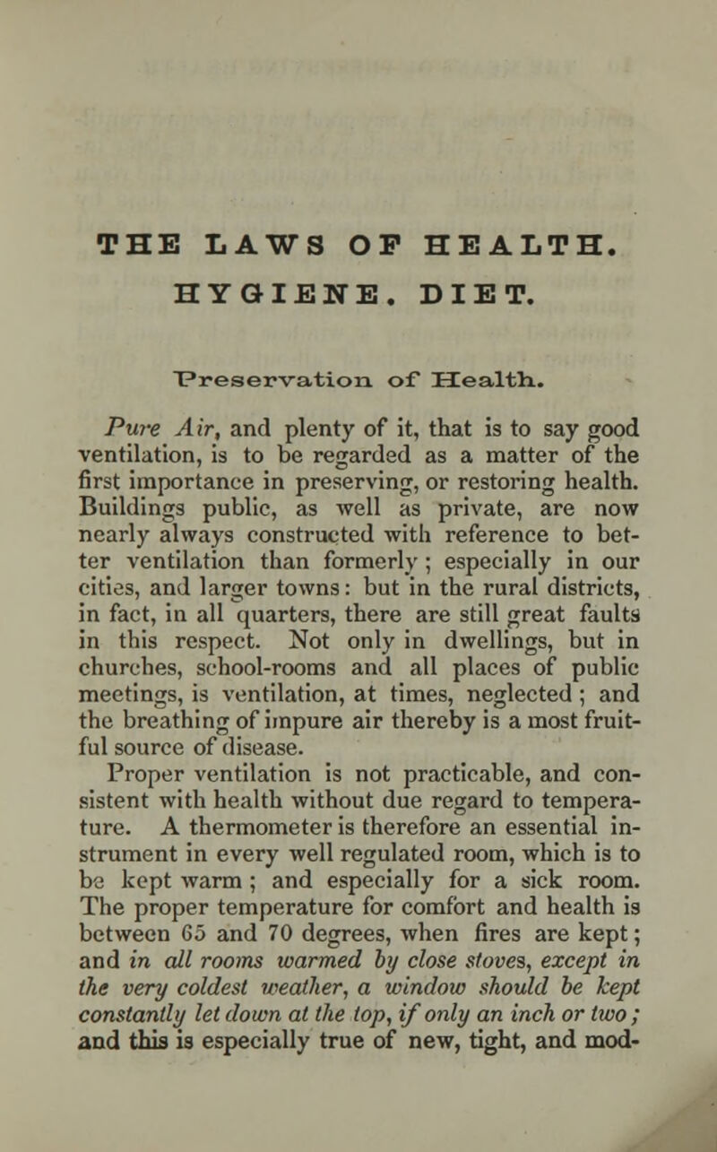 THE LAWS OP HEALTH. HYGIENE. DIET. Preservation of Health. Pure Air, and plenty of it, that is to say good ventilation, is to be regarded as a matter of the first importance in preserving, or restoring health. Buildings public, as well as private, are now nearly always constructed with reference to bet- ter ventilation than formerly; especially in our cities, and larger towns: but in the rural districts, in fact, in all quarters, there are still great faults in this respect. Not only in dwellings, but in churches, school-rooms and all places of public meetings, is ventilation, at times, neglected ; and the breathing of impure air thereby is a most fruit- ful source of disease. Proper ventilation is not practicable, and con- sistent with health without due regard to tempera- ture. A thermometer is therefore an essential in- strument in every well regulated room, which is to be kept warm ; and especially for a sick room. The proper temperature for comfort and health is between 65 and 70 degrees, when fires are kept; and in all rooms warmed by close stoves, except in the very coldest weather, a window should be kept constantly let down at the top, if only an inch or two ; and this is especially true of new, tight, and mod-