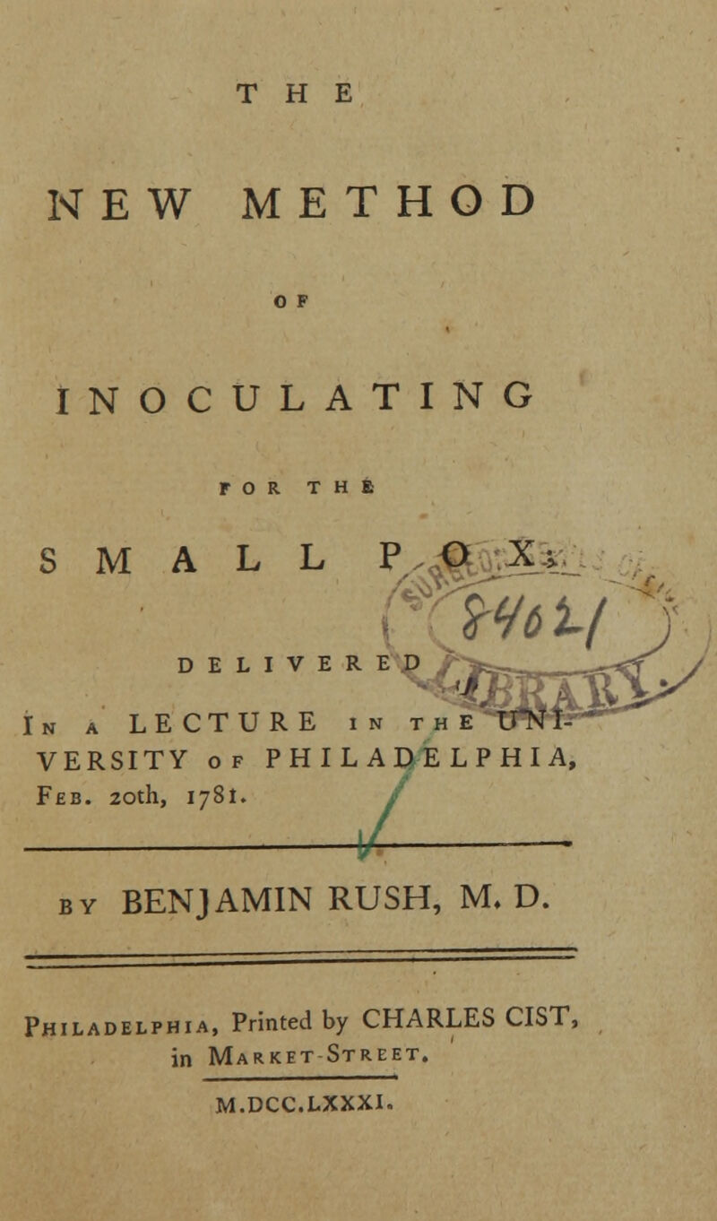 THE NEW METHOD O F INOCULATING r O R T H SMALL P O X> DELIVERED v In a LE CT U R E in the VERSITY of PHILADELPI Feb. 20th, 1781. _L - by BENJAMIN RUSH, M. D. Philadelphia, Printed by CHARLES CIST, in Market Street. M.DCC.LXXXI.