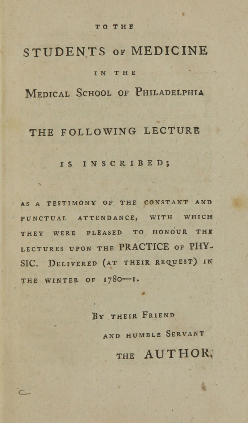 T O T H E STUDENTS of MEDICINE IN THE Medical School of Philadelphia THE FOLLOWING LECTURE IS INSCRIBED; AS A TESTIMONY OF THE CONSTANT AND PUNCTUAL ATTENDANCE, WITH WHICH THEY WERE PLEASED TO HONOUR THE LECTURES UPON THE PRACTICE OF PHY- SIC. Delivered (at their request) in THE WINTER OF I78O 1. 0 By their Friend and humble Servant the AUTHOR.