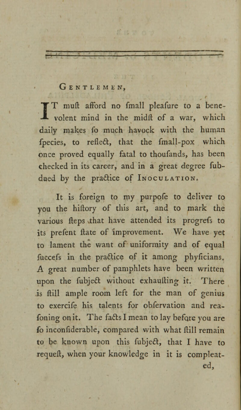 Gentlemen, IT muft afford no fmall pleafure to a bene- volent mind in the midft of a war, which daily makes fo much havock with the human fpecies, to refleft, that the fmall-pox which once proved equally fatal to thoufands, has been checked in its career, and in a great degree fub- dued by the practice of Inoculation. It is foreign to my purpofe to deliver to you the hiftory of this art, and to mark the various fteps .that have attended its progrefs to its prefent Hate of improvement. We have yet to lament the want of uniformity and of equal fuccefs in the pradlice of it among phyficians. A great number of pamphlets have been written upon the fubjedT: without exhaulling it. There is ftill ample room left for the man of genius to exercife his talents for obfervation and rea- foning on it. The fatts I mean to lay befqre you are fo inconfiderable, compared with what ftill remain to be known upon this fubjedl, that I have to requeft, when your knowledge in it is compleat- ed,