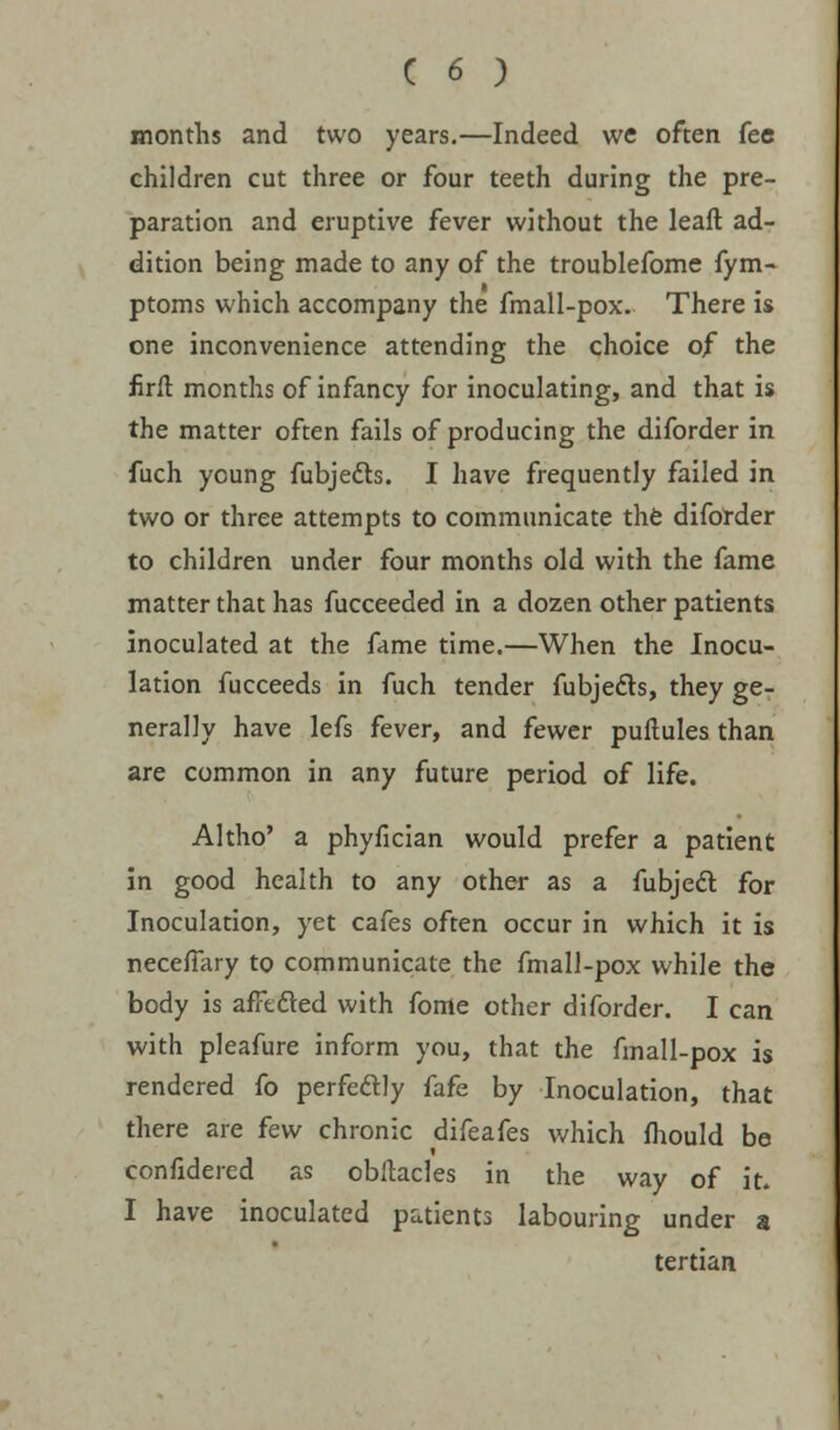 months and two years.—Indeed we often fee children cut three or four teeth during the pre- paration and eruptive fever without the leaft ad- dition being made to any of the troublefome fym- ptoms which accompany the fmall-pox. There is one inconvenience attending the choice of the firft months of infancy for inoculating, and that is the matter often fails of producing the diforder in fuch young fubjefts. I have frequently failed in two or three attempts to communicate the diforder to children under four months old with the fame matter that has fucceeded in a dozen other patients inoculated at the fame time.—When the Inocu- lation fucceeds in fuch tender fubjecls, they ge- nerally have lefs fever, and fewer puftules than are common in any future period of life. Altho' a phyfician would prefer a patient in good health to any other as a fubjedl for Inoculation, yet cafes often occur in which it is necefTary to communicate the fmall-pox while the body is afFefted with fome other diforder. I can with pleafure inform you, that the fmall-pox is rendered fo perfectly fafe by Inoculation, that there are few chronic difeafes which fhould be confidered as obltacles in the way of it. I have inoculated patients labouring under a tertian