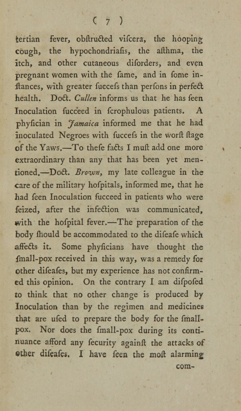 tertian fever, obftrutted vifcera, the hooping cough, the hypochondriafis, the afthma, the itch, and other cutaneous diforders, and even pregnant women with the fame, and in fome in- stances, with greater fuccefs than perfons in perfect health. Doft. Cullen informs us that he has (een Inoculation fucceed in fcrophulous patients. A phyfician in Jamaica informed me that he had inoculated Negroes with fuccefs in the worft ftage of the Yaws.—To thefe fadls I muft add one more extraordinary than any that has been yet men- tioned.—Doct. Bro-ivn, my late colleague in the care of the military hofpitals, informed me, that he had feen Inoculation fucceed in patients who were feized, after the infeftion was communicated, with the hofpital fever.—The preparation of the body mould be accommodated to the difeafe which affefts it. Some phyficians have thought the fmall-pox received in this way, was a remedy for other difeafes, but my experience has not confirm- ed this opinion. On the contrary I am difpofed to think that no other change is produced by Inoculation than by the regimen and medicines that are ufed to prepare the body for the fmall- pox. Nor does the fmall-pox during its conti- nuance afford any fecurity againft the attacks of ether difeafes. I have feen the moll alarming com-