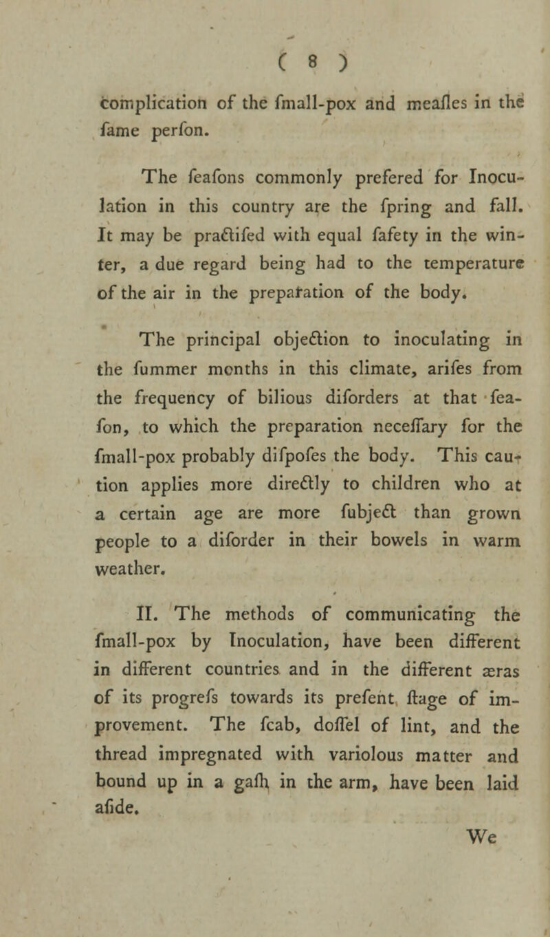 complication of the fmall-pox and meafles in the fame perfon. The feafons commonly prefered for Inocu- lation in this country are the fpring and fall. It may be practifed with equal fafety in the win- ter, a due regard being had to the temperature of the air in the preparation of the body. The principal objection to inoculating in the fummer months in this climate, arifes from the frequency of bilious diforders at that fea- fon, to which the preparation neceflary for the fmall-pox probably difpofes the body. This cau- tion applies more directly to children who at a certain age are more fubjedl than grown people to a diforder in their bowels in warm weather. II. The methods of communicating the fmall-pox by Inoculation, have been different in different countries and in the different aeras of its progrefs towards its prefent ftage of im- provement. The fcab, doffel of lint, and the thread impregnated with variolous matter and bound up in a gafh in the arm, have been laid afide. We