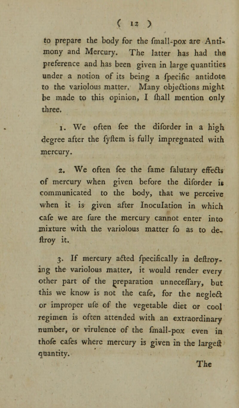 to prepare the body for the fmall-pox are Anti- mony and Mercury. The latter has had the preference and has been given in large quantities under a notion of its being a fpecific antidote to the variolous matter. Many objections might be made to this opinion, I fhall mention only three. i. We often fee the diforder in a high degree after the fyftem is fully impregnated with mercury. 2. We often fee the fame falutary effects of mercury when given before the diforder is communicated to the body, that we perceive when it is given after Inoculation in which cafe we are Aire the mercury cannot enter into mixture with the variolous matter fo as to de- ftroy it. 3. If mercury adled fpecifically in deftroy- ing the variolous matter, it would render every other part of the preparation unnecefTary, but this we know is not the cafe, for the negledl or improper ufe of the vegetable diet or cool regimen is often attended with an extraordinary number, or virulence of the fmall-pox even in thofe cafes where mercury is given in the largeft quantity. The