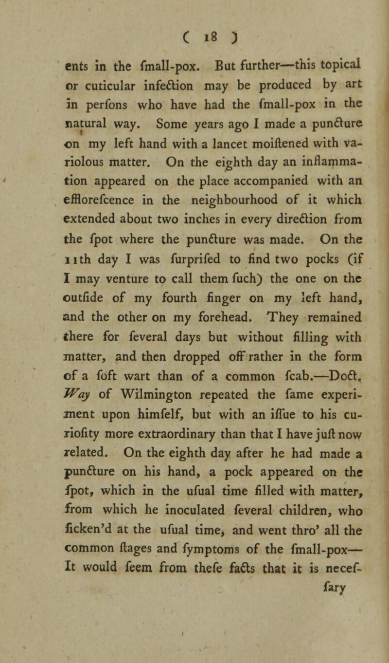 ents in the fmall-pox. But further—this topical or cuticular infection may be produced by art in perfons who have had the fmall-pox in the natural way. Some years ago I made a pun&ure on my left hand with a lancet moiftened with va- riolous matter. On the eighth day an inflamma- tion appeared on the place accompanied with an efflorefcence in the neighbourhood of it which extended about two inches in every direction from the fpot where the puncture was made. On the nth day I was furprifed to find two pocks (if I may venture to call them fuch) the one on the outfide of my fourth finger on my left hand, and the other on my forehead. They remained there for feveral days but without filling with matter, and then dropped off rather in the form of a foft wart than of a common fcab.—Doft, Way of Wilmington repeated the fame experi- ment upon himfelf, but with an iflue to his cu- riofity more extraordinary than that I have juft now related. On the eighth day after he had made a puncture on his hand, a pock appeared on the fpot, which in the ufual time filled with matter, from which he inoculated feveral children, who fxcken'd at the ufual time, and went thro' all the common flages and fymptoms of the fmall-pox— It would feem from thefe facts that it is necef- fary