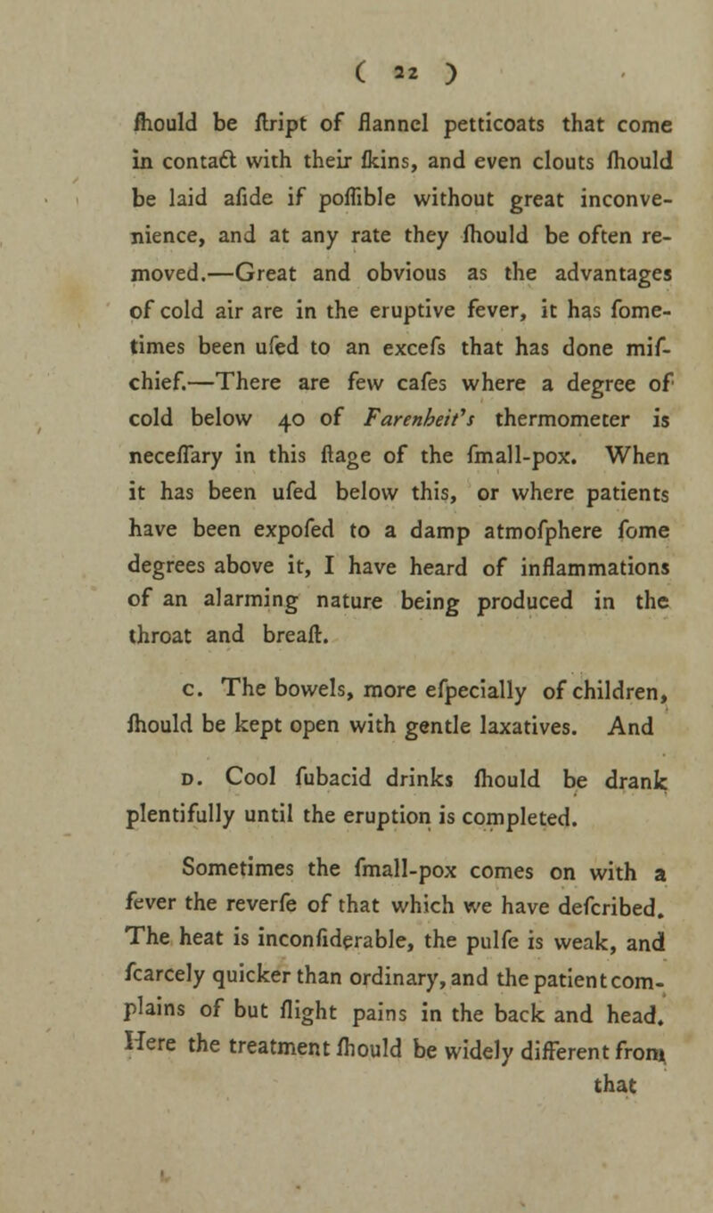 fhould be ftript of flannel petticoats that come in contact with their fkins, and even clouts fhould be bid afide if poffible without great inconve- nience, and at any rate they fhould be often re- moved.—Great and obvious as the advantages of cold air are in the eruptive fever, it has fome- times been ufed to an excefs that has done mif- chief.—There are few cafes where a degree of cold below 40 of Farenheifs thermometer is neceflary in this ftage of the fmall-pox. When it has been ufed below this, or where patients have been expofed to a damp atmofphere fome degrees above it, I have heard of inflammations of an alarming nature being produced in the throat and breafh c. The bowels, more efpecially of children, fhould be kept open with gentle laxatives. And d. Cool fubacid drinks fhould be drank plentifully until the eruption is completed. Sometimes the fmall-pox comes on with a fever the reverfe of that which we have defcribed. The heat is inconfiderable, the pulfe is weak, and fcarcely quicker than ordinary, and the patient com- plains of but flight pains in the back and head. Here the treatment fhould be widely different from that