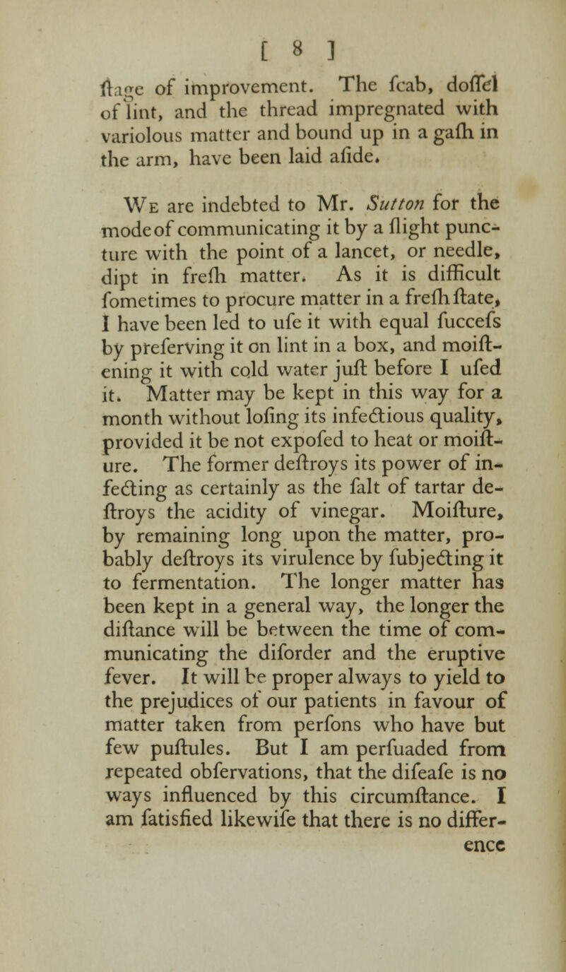 ftage of improvement. The fcab, doffel of lint, and the thread impregnated with variolous matter and bound up in a gafti in the arm, have been laid afide. We are indebted to Mr. Sutton for the mode of communicating it by a flight punc- ture with the point of a lancet, or needle, dipt in frem matter. As it is difficult fometimes to procure matter in a frefhftate, I have been led to ufe it with equal fuccefs by preferving it on lint in a box, and moift- ening it with cold water juft before I ufed it. Matter may be kept in this way for a month without lofing its infectious quality, provided it be not expofed to heat or moift- ure. The former deftroys its power of in- fecting as certainly as the fait of tartar de- ftroys the acidity of vinegar. Moifture, by remaining long upon the matter, pro- bably deftroys its virulence by fubjecting it to fermentation. The longer matter ha9 been kept in a general way, the longer the diftance will be between the time of com- municating the diforder and the eruptive fever. It will be proper always to yield to the prejudices of our patients in favour of matter taken from perfons who have but few puftules. But I am perfuaded from repeated obfervations, that the difeafe is no ways influenced by this circumftance. I am fatisfied likewife that there is no differ- ence