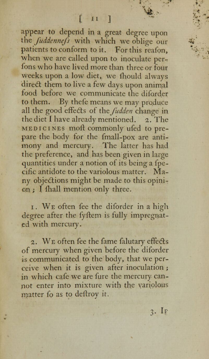 £  ] I appear to depend in a great degree upon the fuddennefs with which we oblige our 3* patients to conform to it. For this reafon, * - when we are called upon to inoculate per- fons who have lived more than three or four weeks upon a low diet, we mould always direct them to live a few days upon animal food before we communicate the diforder to them. By thefe means we may produce all the good effects of t\\tfudden change in the diet I have already mentioned. 2. The medicines moll: commonly ufed to pre- pare the body for the fmall-pox are anti- mony and mercury. The latter has had the preference, and has been given in large quantities under a notion of its being a fpe- cific antidote to the variolous matter. Ma- ny objections might be made to this opini- on ; I fliall mention only three. i. We often fee the diforder in a high degree after the fyftem is fully impregnat- ed with mercury. 2. We often fee the fame falutary effects of mercury when given before the diforder is communicated to the body, that we per- ceive when it is given after inoculation ; in which cafe we are fure the mercury can- not enter into mixture with the variolous matter fo as to deftroy it. 3« If