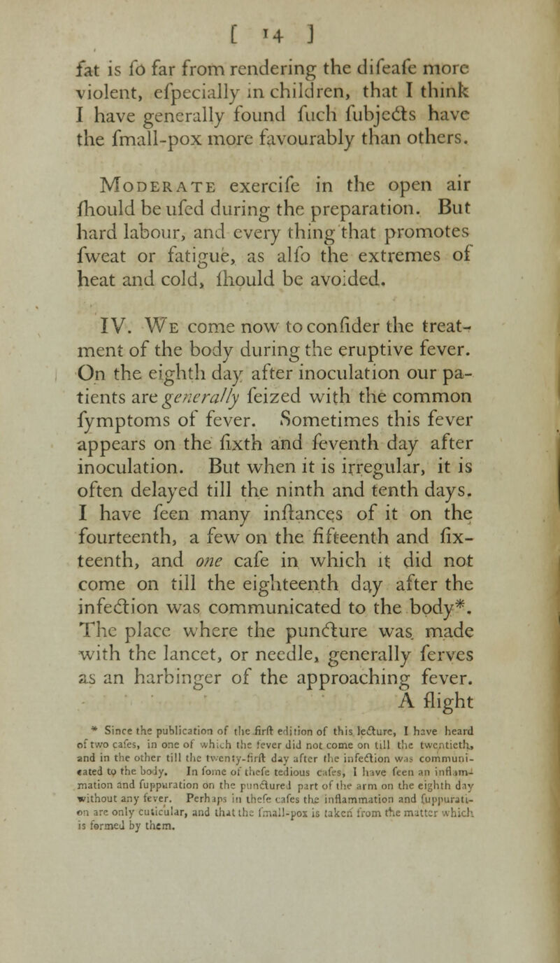 [ *4 J fat is To far from rendering the difeafe more violent, especially in children, that I think I have generally found fuch fubjects have the fmall-pox more favourably than others. Moderate exercife in the open air mould be ufed during the preparation. But hard labour, and every thing that promotes fweat or fatigue, as alfo the extremes of heat and cold, lhould be avoided. IV. We come now to confider the treat- ment of the body during the eruptive fever. On the eighth day after inoculation our pa- tients are generally feized with the common fymptoms of fever. Sometimes this fever appears on the iixth and feventh day after inoculation. But when it is irregular, it is often delayed till the ninth and tenth days. I have feen many inftancqs of it on the fourteenth, a few on the fifteenth and fix- teenth, and one cafe in which it did not come on till the eighteenth day after the infection was communicated to the body*. The place where the puncture was made with the lancet, or needle, generally ferves as an harbinger of the approaching fever. A flight * Since the publication of the firft edition of this lecture, I have heard of two cafes, in one of which tlic tever did not come on till the twentieth, and in the other till the tv.eniy-firft day after the infection w.ij communi- cated to the body. In foine of thefe tedious cifrs, I hive feen an inflim- mation and fuppuration on the pundurei part of the arm on the eighth day without any fever. Perhaps in thefe cafes the inflammation and fuppurati- on are only cuticular, and that the frnail-pox is taken from the matter which is formed by them.