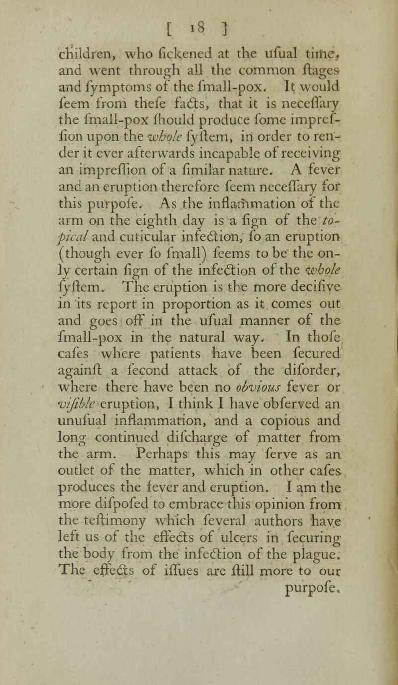 children, who fickened at the ufual tin and went through all the common ftages and fymptoms of the fmall-pox. It would feem from thefe facts, that it is necelYary the fmall-pox fhould produce fomc impref- rion upon the whole fyftem, in order to ren- der it ever afterwards incapable of receiving an impreflion of a fimilar nature. A fever and an eruption therefore fcem ncceflary for this purpofe. As the inflanimation of the arm on the eighth day is a fign of the to- pical and cuticular infection, fo an eruption (though ever fo fmall) feems to be the on- ly certain fign of the infection of the whole fyftem. The eruption is the more decilive in its report in proportion as it comes out and goes off in the ufual manner of the fmall-pox in the natural way. In thofe cafes where patients have been fecured againft a fecond attack of the diforder, where there have been no obvious fever or vifiblc eruption, I think I have obferved an unufual inflammation, and a copious and long continued difcharge of matter from the arm. Perhaps this may ferve as an outlet of the matter, which in other cafes produces the fever and eruption. I am the more difpofed to embrace this opinion from the teftimony which feveral authors have left us of the effects of ulcers in fccuring the body from the infection of the plague. The effects of iffues are ftill more to our purpofe.