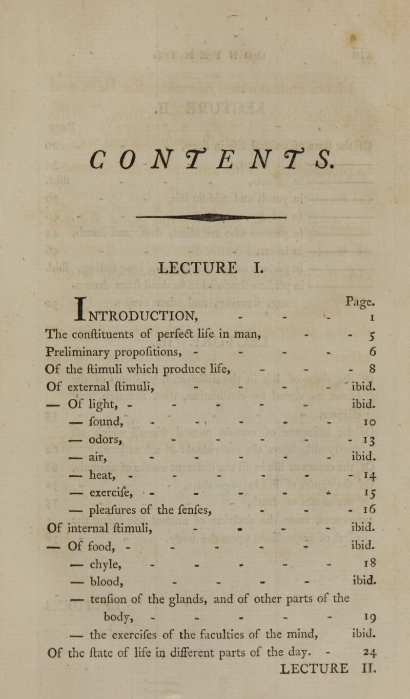 CONTENTS. LECTURE I. T Page. Introduction, i The condiments of perfect life in man, - 5 Preliminary proportions, 6 Of die ftimuli which produce life, - - - 8 Of external ftimuli, - - - - ibid. — Of light, - ibid. — found, - -1 - - - 10 — odors, - - - - - 13 — air, - ibid. — heat, - - - - - - 14 — exercife, - - - - * 15 — pleafures of the fenfes, - - - 16 Of internal ftimuli, ... - ibid. — Of food, ----- ibid. — chyle, - - - - - 18 — blood, - ibid. — tenfion of the glands, and of other parts of the body, - - - - 19 — the exercifes of the faculties of the mind, ibid. Of the ftate of life in different parts of the day. - 24 LECTURE II.