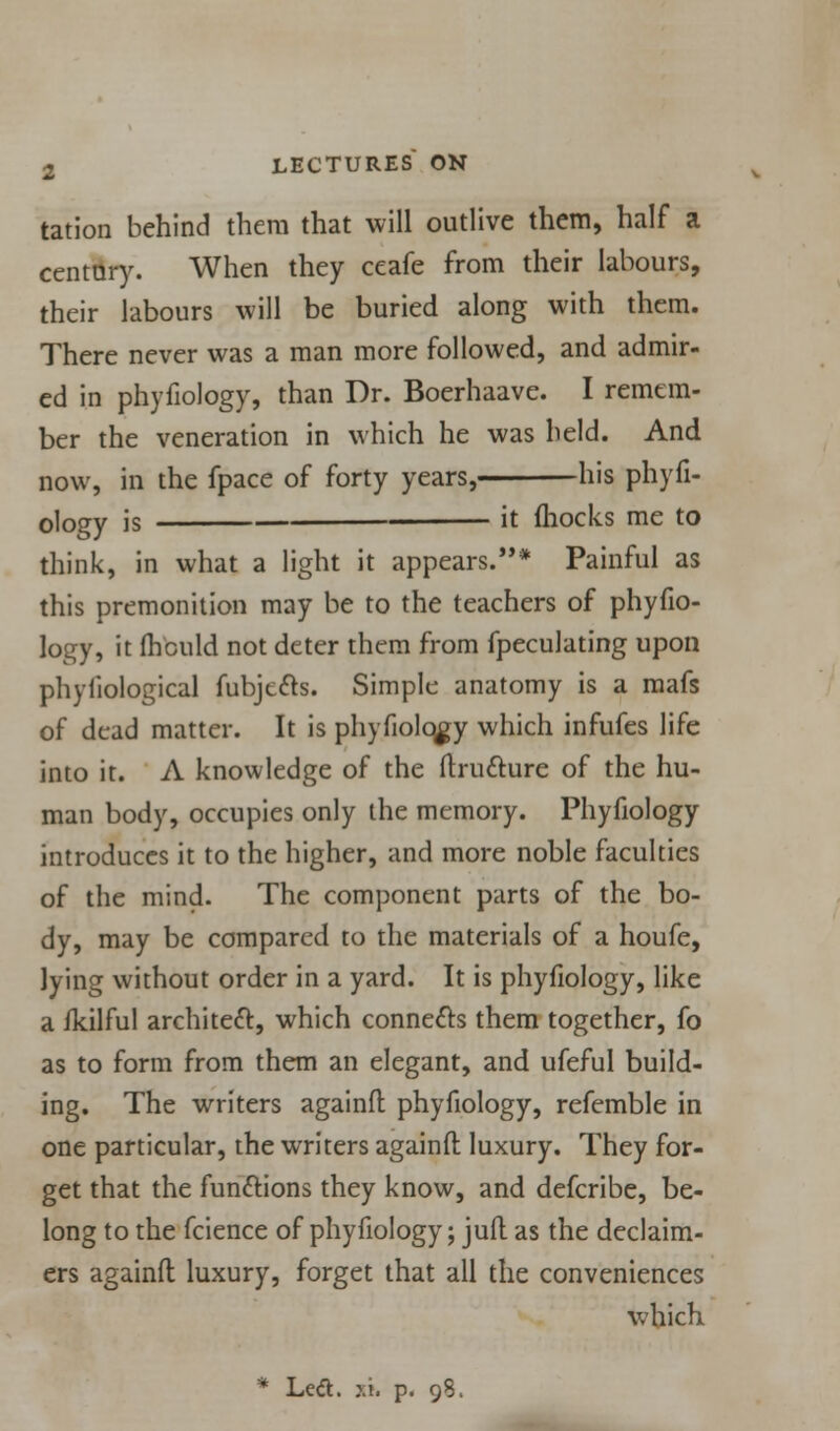 tation behind them that will outlive them, half a century. When they ceafe from their labours, their labours will be buried along with them. There never was a man more followed, and admir- ed in phyfiology, than Dr. Boerhaave. I remem- ber the veneration in which he was held. And now, in the fpace of forty years, his phyfi- ology is it (hocks me to think, in what a light it appears.* Painful as this premonition may be to the teachers of phyfio- logy, it fhould not deter them from fpeculating upon phyliological fubjccts. Simple anatomy is a mafs of dead matter. It is phyfiolqgy which infufes life into it. A knowledge of the flructure of the hu- man body, occupies only the memory. Phyfiology introduces it to the higher, and more noble faculties of the mind. The component parts of the bo- dy, may be compared to the materials of a houfe, lying without order in a yard. It is phyfiology, like a fkilful architect, which connects them together, fo as to form from them an elegant, and ufeful build- ing. The writers againfl phyfiology, refemble in one particular, the writers againfl luxury. They for- get that the functions they know, and defcribe, be- long to the fcience of phyfiology; juft as the declaim- ed againfl luxury, forget that all the conveniences which. • Led. ». p. 98.
