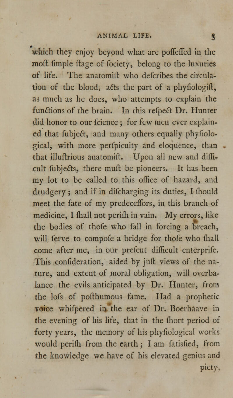 which they enjoy beyond what are pofTefled in the mod fimple ftage of fociety, belong to the luxuries of life. The anatomill who defcribes the circula- tion of the blood, acts the part of a phyfiologift, as much as he does, who attempts to explain the functions of the brain. In this refpeft Dr. Hunter did honor to our fcience ; for few men ever explain- ed that fubjecl:, and many others equally phyfiolo- gical, with more perfpicuity and eloquence, than that illuflrious anatomift. Upon all new and diffi- cult fubje&s, there mufl be pioneers. It has been my lot to be called to this office of hazard, and drudgery ; and if in difcharging its duties, I mould meet the fate of my predeceflbrs, in this branch of medicine, I (hall not perifh. in vain. My errors, like the bodies of thofe who fall in forcing a breach, will ferve to compofe a bridge for thofe who (hall come after me, in our prefent difficult enterprife. This confideration, aided by jufl views of the na- ture, and extent of moral obligation, will overba- lance the evils anticipated by Dr. Hunter, from the lofs of poflhumous fame. Had a prophetic voice whifpered in> the ear of Dr. Boerhaave in the evening of his life, that in the fhort period of forty years, the memory of his phyfiological works would perifh from the earth; I am fatisfied, from the knowledge we have of his elevated genius and piety.