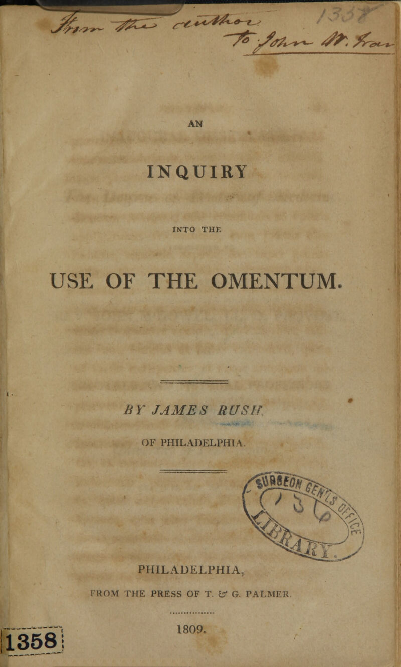 %,?r~ #Z^ r^ r'f/'? 4*st£~t ~yz~jfa^ ^&*>< AN INQUIRY INTO THE USE OF THE OMENTUM. BY JAMES RUSH OF PHILADELPHIA PHILADELPHIA, FROM THE PRESS OF T. & G. PALMER 13581 1809.