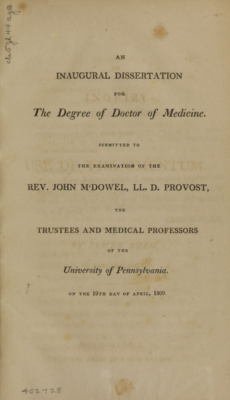 0 r AN INAUGURAL DISSERTATION FOR The Degree of Doctor of Medicine, SUBMITTED TO THE EXAMINATION OF THE REV. JOHN M'DOWEL, LL. D. PROVOST, THE TRUSTEES AND MEDICAL PROFESSORS OF THE University of Pennsylvania. ON THE 19TH DAY OF APRIL, 1809. +01.-1 t-'S