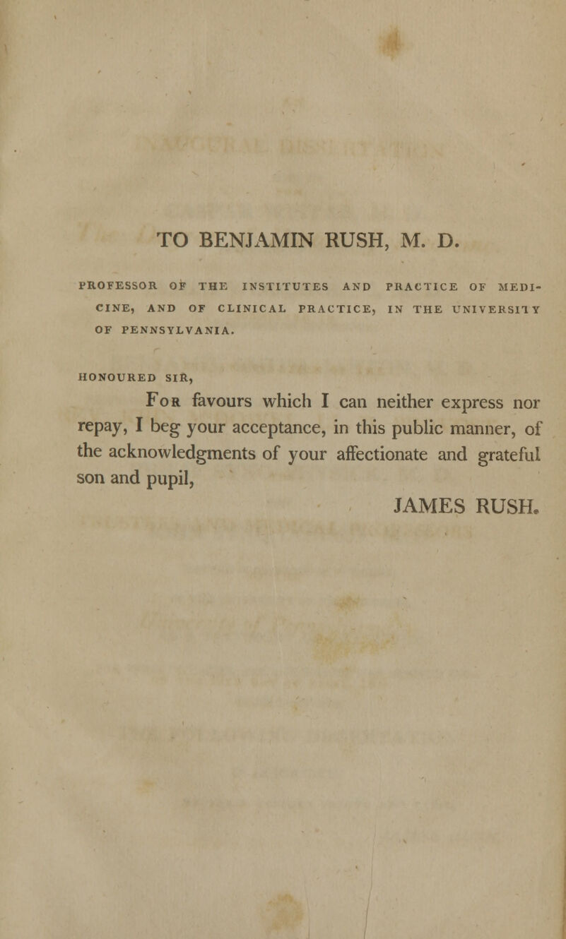TO BENJAMIN RUSH, M. D. PROFESSOR OF THE INSTITUTES AND PRACTICE OF MEDI- CINE, AND OF CLINICAL PRACTICE, IN THE UNIVERSITY OF PENNSYLVANIA. HONOURED SIR, For favours which I can neither express nor repay, I beg your acceptance, in this public manner, of the acknowledgments of your affectionate and grateful son and pupil, JAMES RUSH.