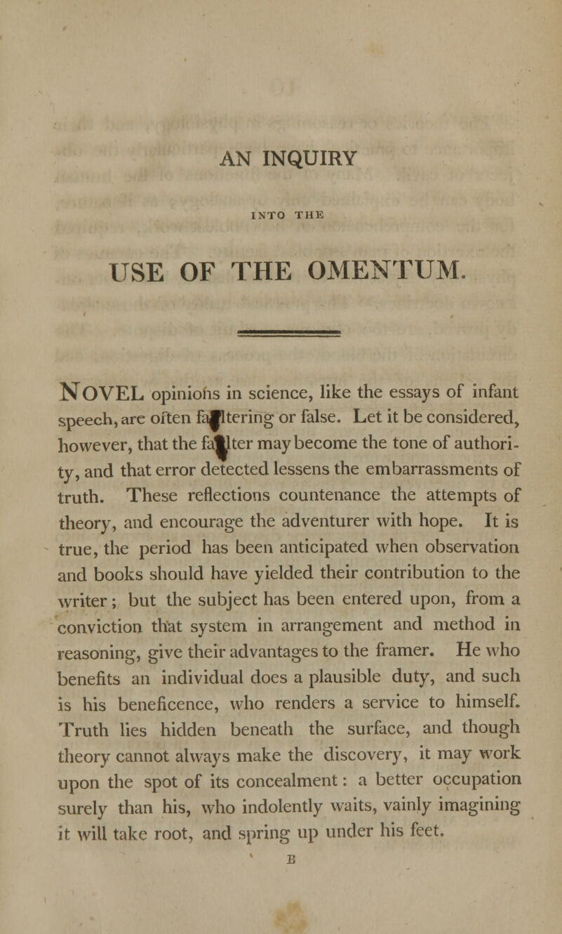 AN INQUIRY INTO THE USE OF THE OMENTUM. NOVEL opinions in science, like the essays of infant speech, are often falltering or false. Let it be considered, however, that the faster may become the tone of authori- ty, and that error detected lessens the embarrassments of truth. These reflections countenance the attempts of theory, and encourage the adventurer with hope. It is true, the period has been anticipated when observation and books should have yielded their contribution to the writer; but the subject has been entered upon, from a conviction that system in arrangement and method in reasoning, give their advantages to the framer. He who benefits an individual does a plausible duty, and such is his beneficence, who renders a service to himself. Truth lies hidden beneath the surface, and though theory cannot always make the discovery, it may work upon the spot of its concealment: a better occupation surely than his, who indolently waits, vainly imagining it will take root, and spring up under his feet.