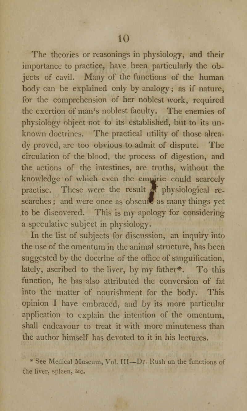 The theories or reasonings in physiology, and their importance to practice, have been particularly the ob- jects of cavil. Many of the functions of the human body can be explained only by analogy; as if nature, for the comprehension of her noblest work, required the exertion of man's noblest faculty. The enemies of physiology object not to its established, but to its un- known doctrines. The practical utility of those alrea- dy proved, are too obvious to admit of dispute. The circulation of the blood, the process of digestion, and the actions of the intestines, are truths, without the knowledge of which even the emmric could scarcely practise. These were the result m physiological re- searches ; and were once as obscure as many things yet to be discovered. This is my apology for considering a speculative subject in physiology. In the list of subjects for discussion, an inquiry into the use of the omentum in the animal structure, has been suggested by the doctrine of the office of sanguification, lately, ascribed to the liver, by my father*. To this function, he has also attributed the conversion of fat into the matter of nourishment for the body. This opinion I have embraced, and by its more particular application to explain the intention of the omentum, shall endeavour to treat it with more minuteness than the author himself has devoted to it in his lectures. * See Medical Museum, Vol. Ill—Dl\ Rush on the functions of the liver, spleen, Sec.