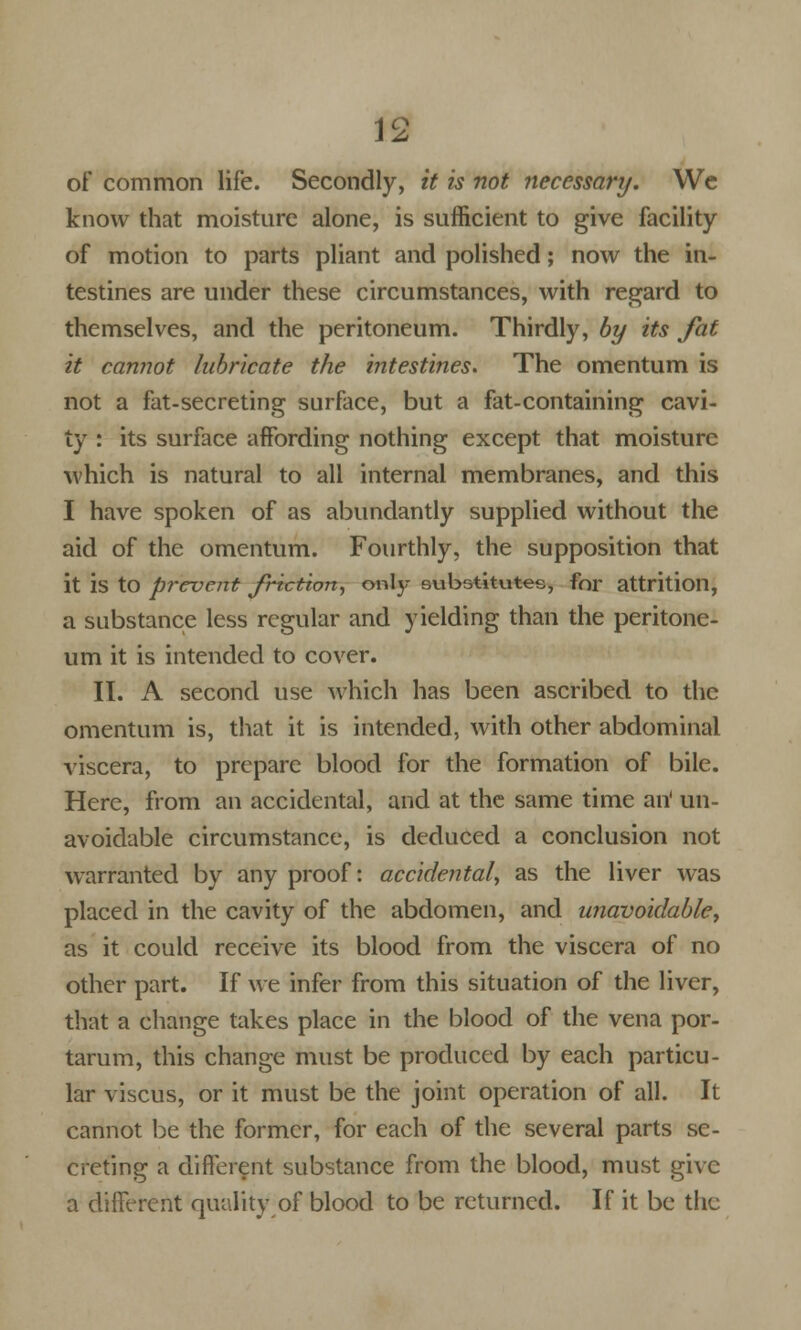 ] o of common life. Secondly, it is not necessary. We know that moisture alone, is sufficient to give facility of motion to parts pliant and polished; now the in- testines are under these circumstances, with regard to themselves, and the peritoneum. Thirdly, by its fat it cannot lubricate the intestines. The omentum is not a fat-secreting surface, but a fat-containing cavi- ty : its surface affording nothing except that moisture which is natural to all internal membranes, and this I have spoken of as abundantly supplied without the aid of the omentum. Fourthly, the supposition that it is to prevent friction, only substitutes, for attrition, a substance less regular and yielding than the peritone- um it is intended to cover. II. A second use which has been ascribed to the omentum is, that it is intended, with other abdominal viscera, to prepare blood for the formation of bile. Here, from an accidental, and at the same time an' un- avoidable circumstance, is deduced a conclusion not warranted by any proof: accidental, as the liver was placed in the cavity of the abdomen, and unavoidable, as it could receive its blood from the viscera of no other part. If we infer from this situation of the liver, that a change takes place in the blood of the vena por- tarum, this change must be produced by each particu- lar viscus, or it must be the joint operation of all. It cannot be the former, for each of the several parts se- creting a different substance from the blood, must give a different quality of blood to be returned. If it be the