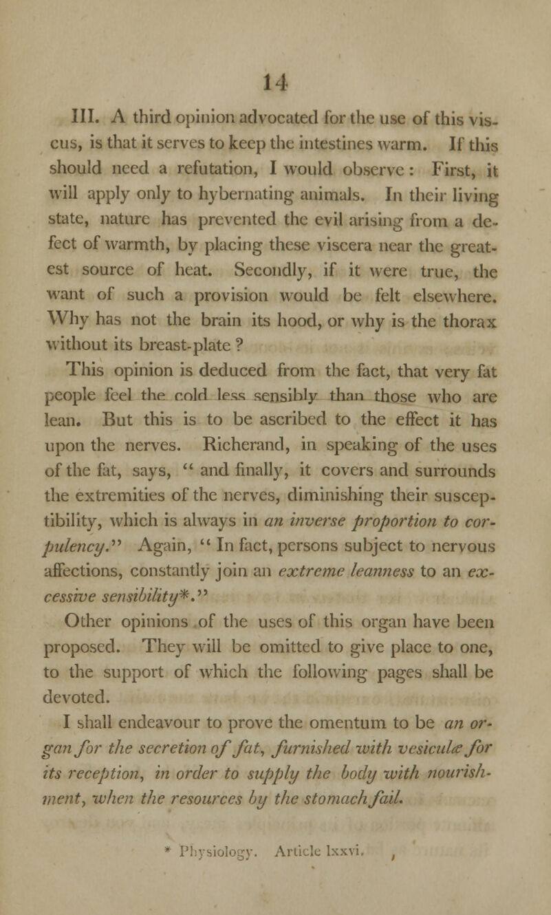 III. A third opinion advocated for the use of this vis- cus, is that it serves to keep the intestines warm. If this should need a refutation, I would observe : First, it will apply only to hybernating animals. In their living state, nature has prevented the evil arising from a de- fect of warmth, by placing these viscera near the great- est source of heat. Secondly, if it were true, the want of such a provision would be felt elsewhere. Why has not the brain its hood, or why is the thorax without its breast-plate ? This opinion is deduced from the fact, that very fat people feel the cold less sensibly thnn those who are lean. But this is to be ascribed to the effect it has upon the nerves. Richerand, in speaking of the uses of the flit, says,  and finally, it covers and surrounds the extremities of the nerves, diminishing their suscep- tibility, which is always in an inverse proportion to cor- pulency'. Again,  In fact, persons subject to nervous affections, constantly join an extreme leanness to an ex- cessive sensibility*. Other opinions of the uses of this organ have been proposed. They will be omitted to give place to one, to the support of which the following pages shall be devoted. I shall endeavour to prove the omentum to be an or- gan for the secretion of fat, furnished with vcsicula for its reception, in order to supply the body with nourish- ment, when the resources by the stomach fail. * Physiology. Article lxxvi.