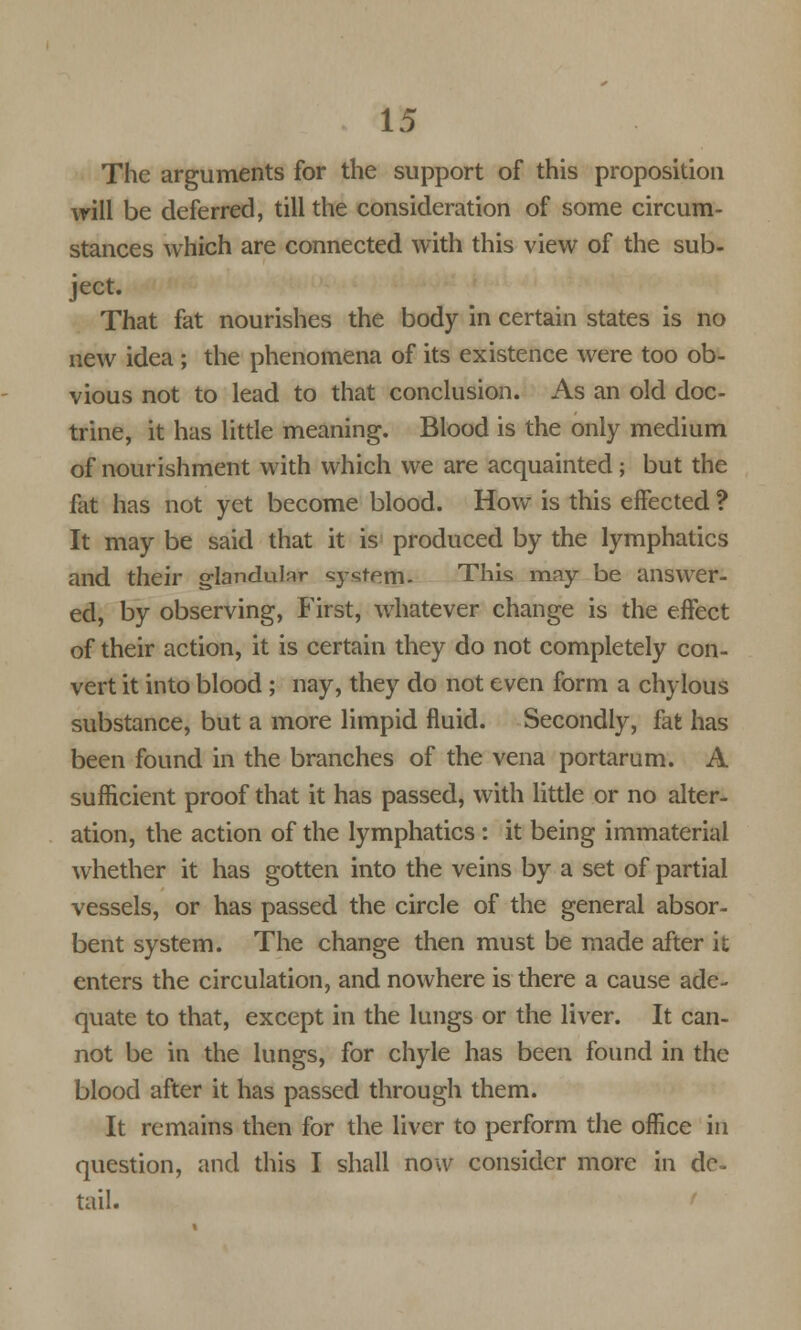 The arguments for the support of this proposition will be deferred, till the consideration of some circum- stances which are connected with this view of the sub- ject. That fat nourishes the body in certain states is no new idea ; the phenomena of its existence were too ob- vious not to lead to that conclusion. As an old doc- trine, it has little meaning. Blood is the only medium of nourishment with which we are acquainted; but the fat has not yet become blood. How is this effected ? It may be said that it is produced by the lymphatics and their glandular system. This may be answer- ed, by observing, First, whatever change is the effect of their action, it is certain they do not completely con- vert it into blood ; nay, they do not even form a chylous substance, but a more limpid fluid. Secondly, fat has been found in the branches of the vena portarum. A sufficient proof that it has passed, with little or no alter- ation, the action of the lymphatics : it being immaterial whether it has gotten into the veins by a set of partial vessels, or has passed the circle of the general absor- bent system. The change then must be made after it enters the circulation, and nowhere is there a cause ade- quate to that, except in the lungs or the liver. It can- not be in the lungs, for chyle has been found in the blood after it has passed through them. It remains then for the liver to perform the office in question, and this I shall now consider more in de- tail.