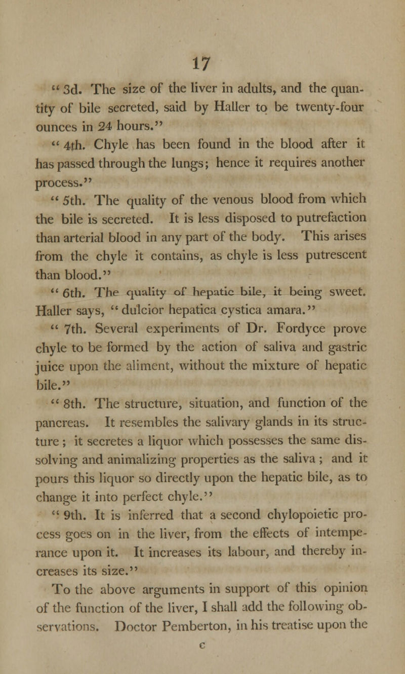 3d. The size of the liver in adults, and the quan- tity of bile secreted, said by Haller to be twenty-four ounces in 24 hours. 4th. Chyle has been found in the blood after it has passed through the lungs; hence it requires another process. 5th. The quality of the venous blood from which the bile is secreted. It is less disposed to putrefaction than arterial blood in any part of the body. This arises from the chyle it contains, as chyle is less putrescent than blood. 6th. The quality of hepatic bile, it being sweet. Haller says, dulcior hepatica cystica amara. 7th. Several experiments of Dr. Fordyce prove chyle to be formed by the action of saliva and gastric juice upon the aliment, without the mixture of hepatic bile. 8th. The structure, situation, and function of the pancreas. It resembles the salivary glands in its struc- ture ; it secretes a liquor which possesses the same dis- solving and animalizing properties as the saliva ; and it pours this liquor so directly upon the hepatic bile, as to change it into perfect chyle. 9th. It is inferred that a second chylopoietic pro- cess goes on in the liver, from the effects of intempe- rance upon it. It increases its labour, and thereby in- creases its size. To the above arguments in support of this opinion of the function of the liver, I shall add the following ob- servations. Doctor Pemberton, in his treatise upon the