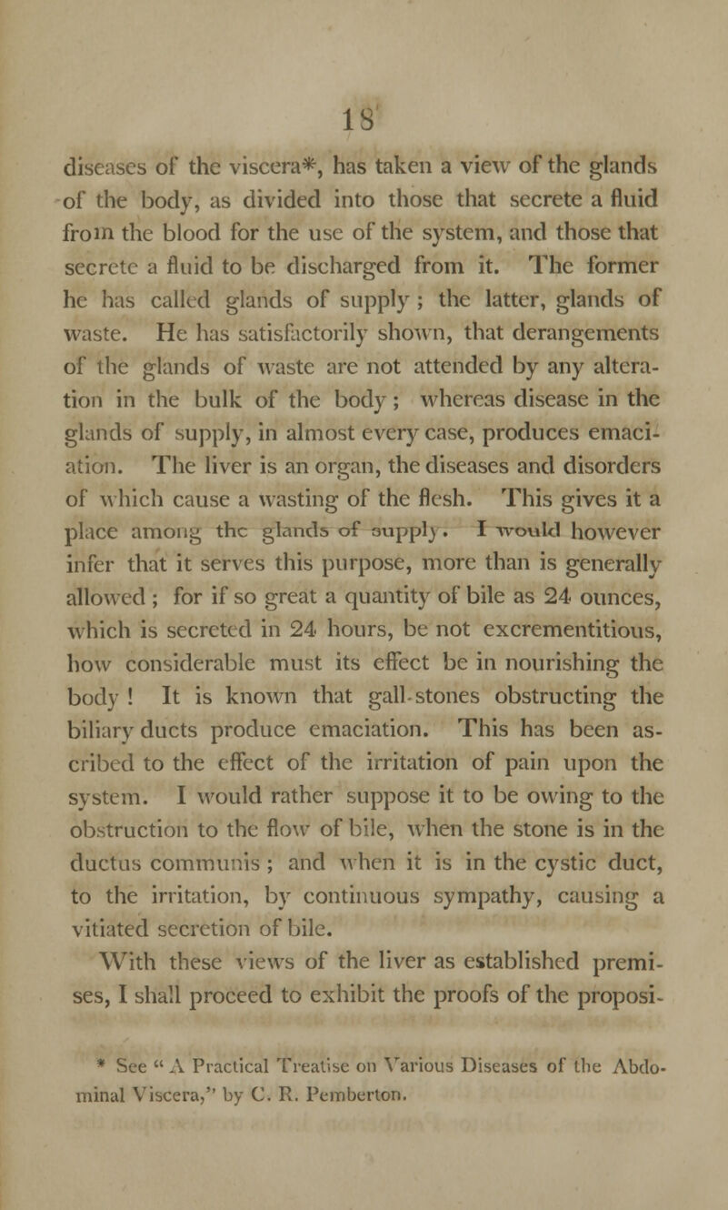 IS diseases of the viscera*, has taken a view of the glands of the body, as divided into those that secrete a fluid from the blood for the use of the system, and those that secrete a fluid to be discharged from it. The former he has called glands of supply ; the latter, glands of waste. He has satisfactorily shown, that derangements of the glands of waste are not attended by any altera- tion in the bulk of the body; whereas disease in the glands of supply, in almost every case, produces emaci- ation. The liver is an organ, the diseases and disorders of which cause a wasting of the flesh. This gives it a place amoii^ the glands of 3uppl). I would however infer that it serves this purpose, more than is generally allowed ; for if so great a quantity of bile as 24 ounces, which is secreted in 24 hours, be not excrementitious, how considerable must its effect be in nourishing the body ! It is known that gall-stones obstructing the biliary ducts produce emaciation. This has been as- cribed to the effect of the irritation of pain upon the system. I would rather suppose it to be owing to the obstruction to the flow of bile, when the stone is in the ductus communis ; and when it is in the cystic duct, to the irritation, by continuous sympathy, causing a vitiated secretion of bile. With these views of the liver as established premi- ses, I shall proceed to exhibit the proofs of the proposi- * See A Practical Treatise on Various Diseases of the Abdo- minal Viscera, by C. R. Pemberton.