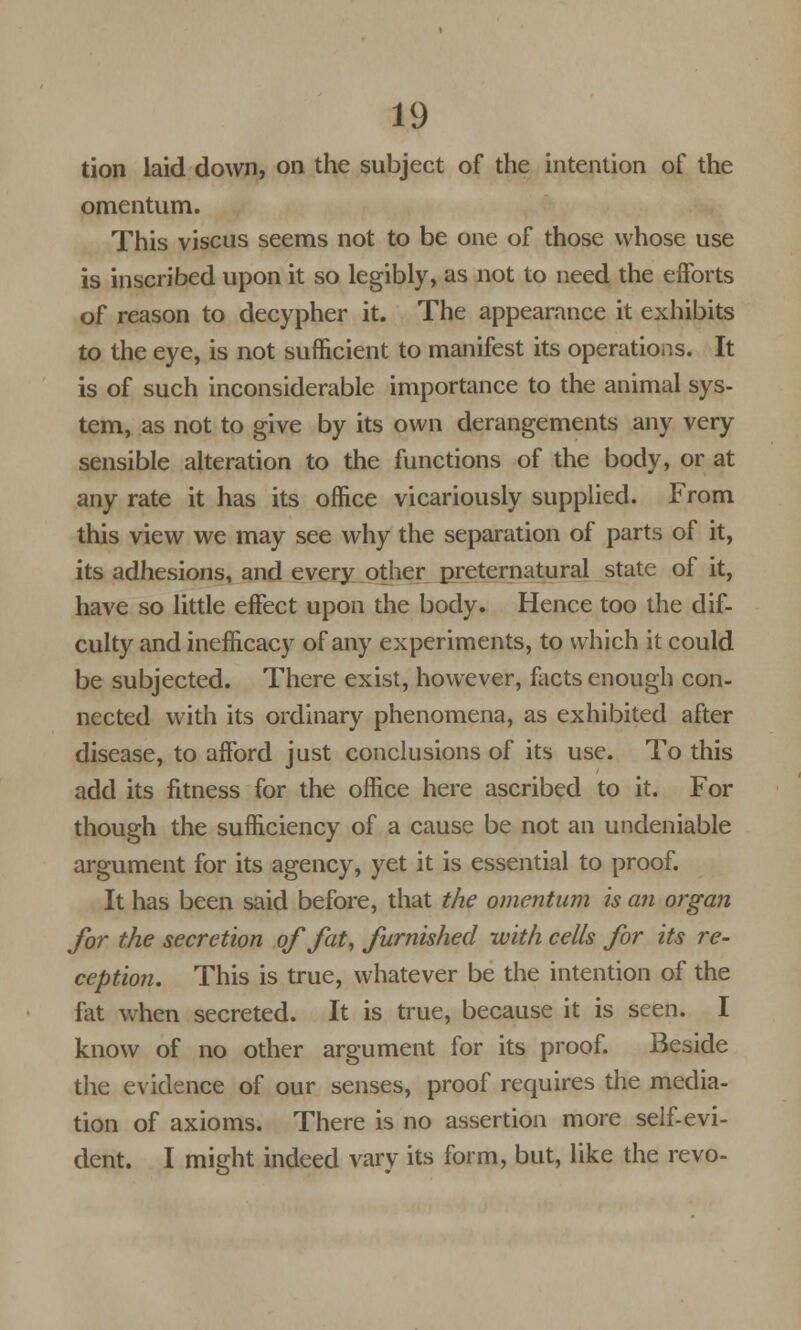 tion laid down, on the subject of the intention of the omentum. This viscus seems not to be one of those whose use is inscribed upon it so legibly, as not to need the efforts of reason to decypher it. The appearance it exhibits to the eye, is not sufficient to manifest its operations. It is of such inconsiderable importance to the animal sys- tem, as not to give by its own derangements any very sensible alteration to the functions of the body, or at any rate it has its office vicariously supplied. From this view we may see why the separation of parts of it, its adhesions, and every other preternatural state of it, have so little effect upon the body. Hence too the dif- culty and incfficacy of any experiments, to which it could be subjected. There exist, however, facts enough con- nected with its ordinary phenomena, as exhibited after disease, to afford just conclusions of its use. To this add its fitness for the office here ascribed to it. For though the sufficiency of a cause be not an undeniable argument for its agency, yet it is essential to proof. It has been said before, that the omentum is an organ for the secretion of fat, furnished with cells for its re- ception. This is true, whatever be the intention of the fat when secreted. It is true, because it is seen. I know of no other argument for its proof. Beside the evidence of our senses, proof requires the media- tion of axioms. There is no assertion more self-evi- dent. I might indeed vary its form, but, like the revo-