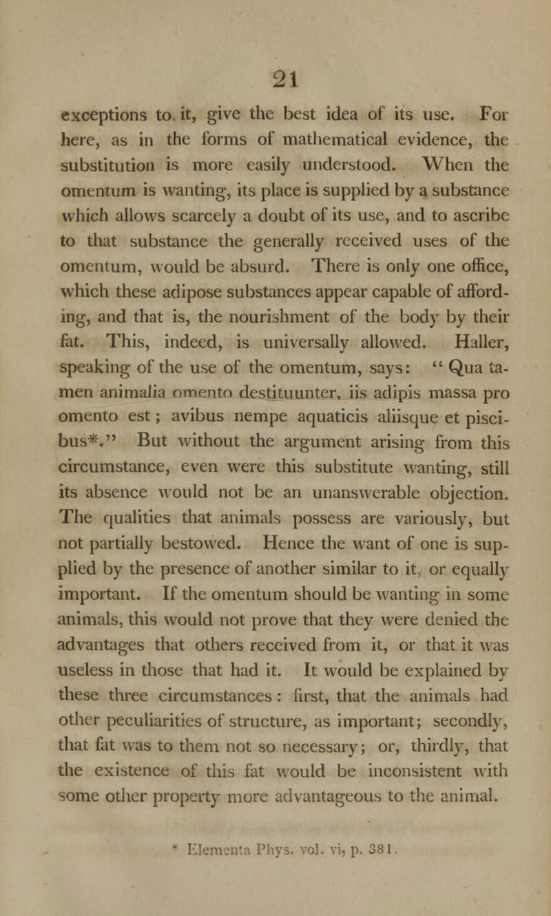 exceptions to. it, give the best idea of its use. For here, as in the forms of mathematical evidence, the substitution is more easily understood. When the omentum is wanting, its place is supplied by a substance which allows scarcely a doubt of its use, and to ascribe to that substance the generally received uses of the omentum, would be absurd. There is only one office, which these adipose substances appear capable of afford- ing, and that is, the nourishment of the body by their fat. This, indeed, is universally allowed. Haller, speaking of the use of the omentum, says:  Qua ta- men animalia omento destituunter, lis adipis massa pro omento est; avibus nempe aquaticis aliisque et pisci- bus*. But without the argument arising from this circumstance, even were this substitute wanting, still its absence would not be an unanswerable objection. The qualities that animals possess are variously, but not partially bestowed. Hence the want of one is sup- plied by the presence of another similar to it, or equally important. If the omentum should be wanting in some animals, this would not prove that they were denied the advantages that others received from it, or that it was useless in those that had it. It would be explained by these three circumstances : first, that the animals had other peculiarities of structure, as important; secondly, that fat was to them not so necessary; or, thirdly, that the existence of this fat would be inconsistent with some odier property more advantageous to the animal. * Elementa Phys. vol. vi, p. 38 1.