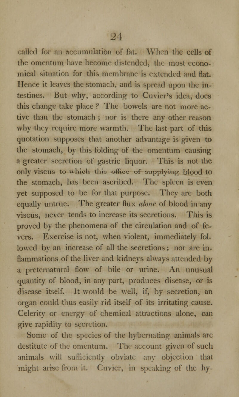 called for an accumulation of fat. When the cells of the omentum have become distended, the most econo- mical situation for this membrane is extended and flat. Hence it leaves the stomach, and is spread upon the in- testines. But why, according to Cuvier's idea, does this change take place ? The bowels are not more ac- tive than the stomach ; nor is there any other reason why they require more warmth. The last part of this quotation supposes that another advantage is given to the stomach, by this folding of the omentum causing a greater secretion of gastric liquor. This is not the Only visCUS to which this office of uupplying blood tO the stomach, has been ascribed. The spleen is even yet supposed to be for that purpose. They are both equally untrue. The greater flux alone of blood in any viscus, never tends to increase its secretions. This is proved by the phenomena of the circulation and of fe- vers. Exercise is not, when violent, immediately fol- lowed by an increase of all the secretions; nor are in- flammations of the liver and kidneys always attended by a preternatural flow of bile or urine. An unusual quantity of blood, in any part, produces disease, or is disease itself. It would be well, if, by secretion, an organ could thus easily rid itself of its irritating cause. Celerity or energy of chemical attractions alone, can give rapidity to secretion. Some of the species of the hybernating animals are destitute of the omentum. The account given of such animals will sufficiently obviate any objection that might arise from it. Cuvier, in speaking of the hy-