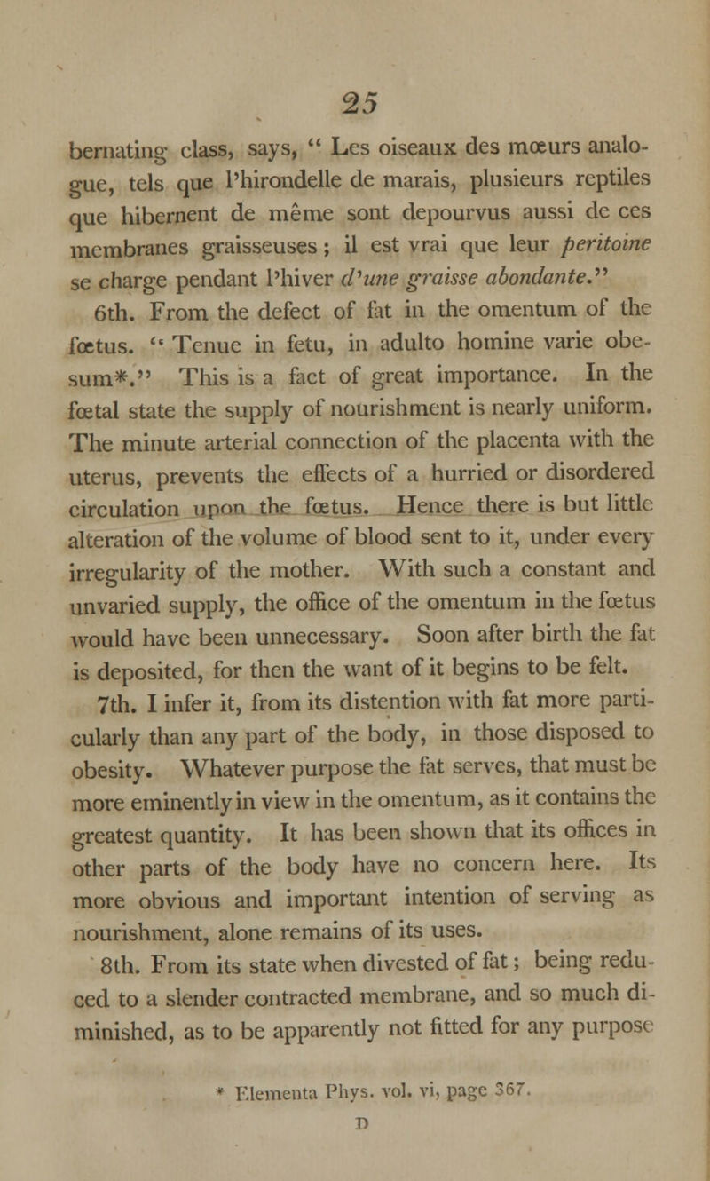 bernating class, says, Les oiseaux des mceurs analo- gue, tels que l'hirondelle de marais, plusieurs reptiles que hibernent de meme sont depourvus aussi de ces membranes graisseuses; il est vrai que leur peritoine se charge pendant l'hiver dhine graisse abondante. 6th. From the defect of fat in the omentum of the foetus. Tenue in fetu, in adulto hotnine varie obe- sum*. This is a fact of great importance. In the foetal state the supply of nourishment is nearly uniform. The minute arterial connection of the placenta with the uterus, prevents the effects of a hurried or disordered circulation upon the foetus. Hence there is but little alteration of the volume of blood sent to it, under every irregularity of the mother. With such a constant and unvaried supply, the office of the omentum in the foetus would have been unnecessary. Soon after birth the fat is deposited, for then the want of it begins to be felt. 7th. I infer it, from its distention with fat more parti- cularly than any part of the body, in those disposed to obesity. Whatever purpose the fat serves, that must be more eminently in view in the omentum, as it contains the greatest quantity. It has been shown that its offices in other parts of the body have no concern here. Its more obvious and important intention of serving as nourishment, alone remains of its uses. 8th. From its state when divested of flit; being redu- ced to a slender contracted membrane, and so much di- minished, as to be apparently not fitted for any purpose * Klementa Phys. vol. vi, page 367. r>