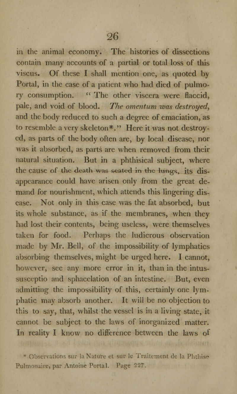 m the animal economy. The histories of dissections contain many accounts of a partial or total loss of this viscus. Of these I shall mention one, as quoted by Portal, in the case of a patient who had died of pulmo- ry consumption. The other viscera were flaccid, pale, and void of blood. The omentum was destroyed, and the body reduced to such a degree of emaciation, as to resemble a very skeleton*. Here it was not destroy- ed, as parts of the body often are, by local disease, nor was it absorbed, as parts are when removed from their natural situation. But in a phthisical subject, where the cause of the death was seated in the lungs, its dis- appearance could have arisen only from the great de- mand for nourishment, which attends this lingering dis- ease. Not only in this case was the fat absorbed, but its whole substance, as if the membranes, when they had lost their contents, being useless, were themselves taken for food. Perhaps the ludicrous observation made by Mr. Bell, of the impossibility of lymphatics absorbing themselves, might be urged here. I cannot, however, see any more error in it, than in the intus- susceptio and sphacelation of an intestine. But, even admitting the impossibility of this, certainly one lym- phatic may absorb another. It will be no objection to this to say, that, whilst the vessel is in a living state, it cannot be subject to the laws of inorganized matter. In reality I know no difference between the laws of * Observations sur la Nature el suv le Traitement de la Phthise Pulmonale, par Antoine Portal. Page 227.