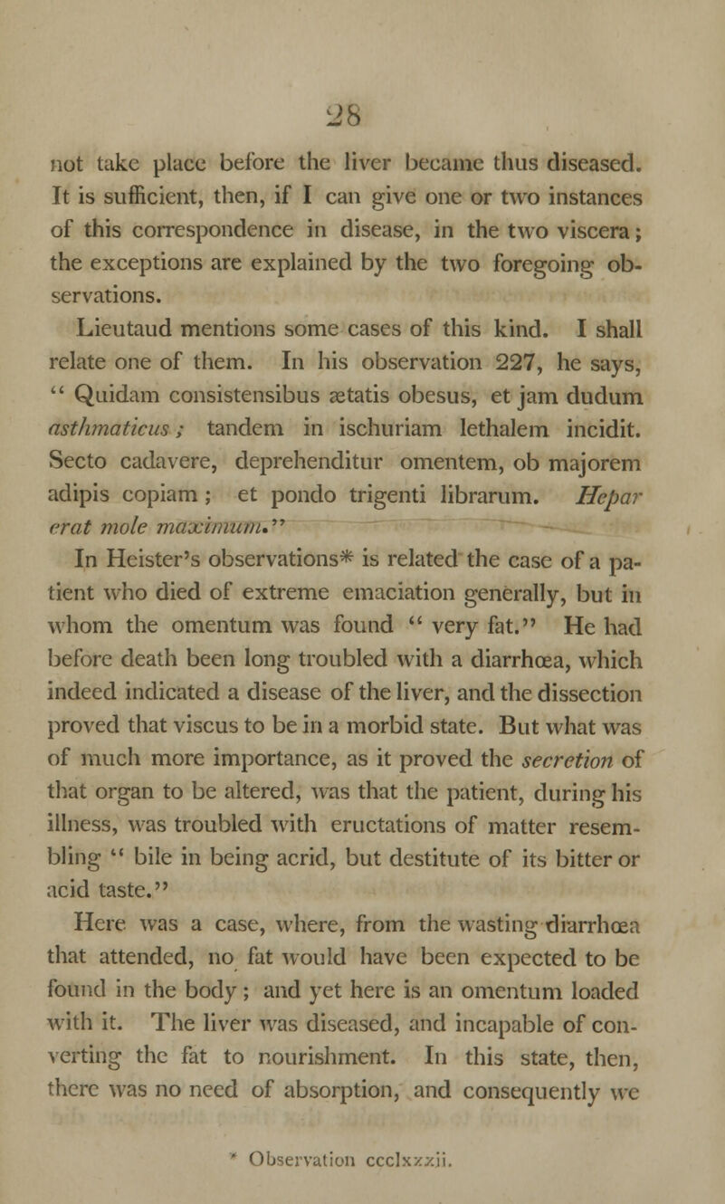 not take place before the liver became thus diseased. It is sufficient, then, if I can give one or two instances of this correspondence in disease, in the two viscera; the exceptions are explained by the two foregoing ob- servations. Lieutaud mentions some cases of this kind. I shall relate one of them. In his observation 227, he says,  Quidam consistensibus aetatis obesus, et jam dudum asthmaticus; tandem in ischuriam lethalem incidit. Secto cadavere, deprehenditur omentem, ob majorem adipis eopiam ; et pondo trigenti librarum. Hepar crat mole maximum.'''' In Heister's observations* is related the case of a pa- tient who died of extreme emaciation generally, but in whom the omentum was found  very fat. He had before death been long troubled with a diarrhoea, which indeed indicated a disease of the liver, and the dissection proved that viscus to be in a morbid state. But what was of much more importance, as it proved the secretion of that organ to be altered, was that the patient, during his illness, was troubled with eructations of matter resem- bling  bile in being acrid, but destitute of its bitter or acid taste. Here, was a case, where, from the wasting diarrhoea that attended, no fat would have been expected to be found in the body ; and yet here is an omentum loaded with it. The liver was diseased, and incapable of con- verting the fat to nourishment. In this state, then, there was no need of absorption, and consequently we * Observation ccclxz^ii.
